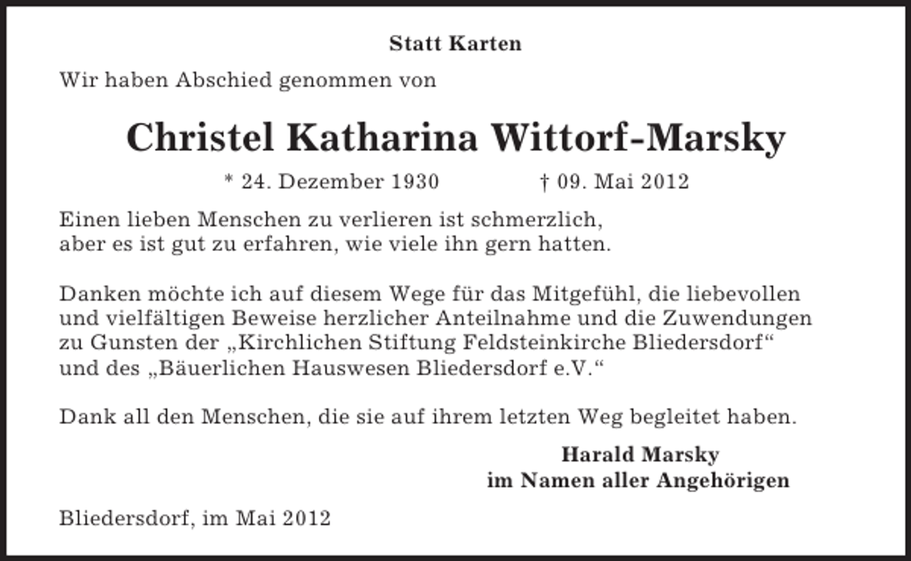<p>Statt Karten<br />Wir haben Abschied genommen von<br />Christel Katharina Wittorf-Marsky<br />* 24. Dezember 1930 † 09. Mai 2012<br />Einen lieben Menschen zu verlieren ist schmerzlich,<br />aber es ist gut zu erfahren, wie viele ihn gern hatten.</p><p>Danken möchte ich auf diesem Wege für das Mitgefühl, die liebevollen<br />und vielfältigen Beweise herzlicher Anteilnahme und die Zuwendungen<br />zu Gunsten der „Kirchlichen Stiftung Feldsteinkirche Bliedersdorf“<br />und des „Bäuerlichen Hauswesen Bliedersdorf e.V.“</p><p>Dank all den Menschen, die sie auf ihrem letzten Weg begleitet haben.<br />Harald Marsky<br />im Namen aller Angehörigen<br />Bliedersdorf, im Mai 2012</p>