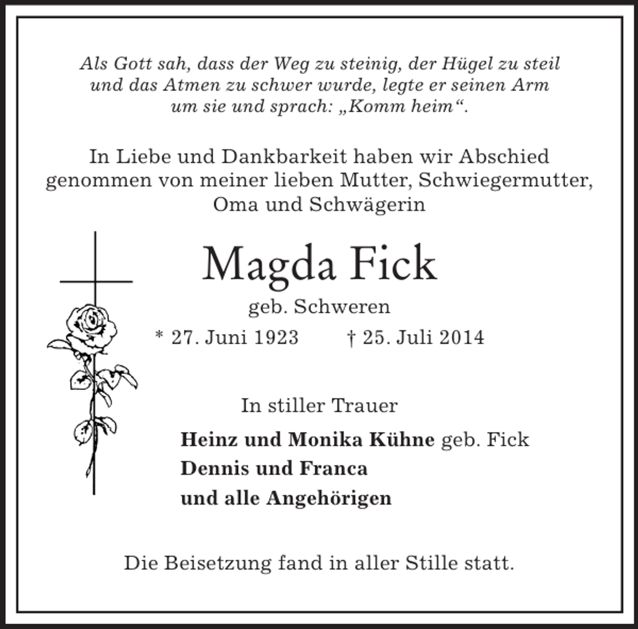 <p>Als Gott sah, dass der Weg zu steinig, der Hügel zu steil<br />und das Atmen zu schwer wurde, legte er seinen Arm<br />um sie und sprach: „Komm heim“.<br />In Liebe und Dankbarkeit haben wir Abschied<br />genommen von meiner lieben Mutter, Schwiegermutter,<br />Oma und Schwägerin<br />Magda Fick<br />geb. Schweren<br />* 27. Juni 1923 † 25. Juli 2014<br />In stiller Trauer<br />Heinz und Monika Kühne geb. Fick<br />Dennis und Franca<br />und alle Angehörigen<br />Die Beisetzung fand in aller Stille statt.</p>