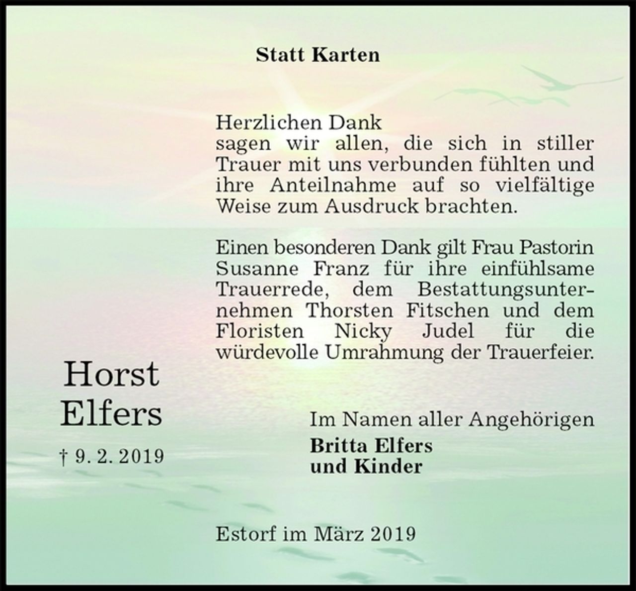 <p>Statt Karten<br />Herzlichen Dank<br />sagen wir allen, die sich in stiller Trauer mit uns verbunden fühlten und ihre Anteilnahme auf so vielfältige Weise zum Ausdruck brachten.</p><p>Einen besonderen Dank gilt Frau Pastorin Susanne Franz für ihre einfühlsame Trauerrede, dem Bestattungsunter-<br />nehmen Thorsten Fitschen und dem<br />Floristen Nicky Judel für die<br />würdevolle Umrahmung der Trauerfeier.<br />Im Namen aller Angehörigen<br />Britta Elfers<br />und Kinder<br />Estorf im März 2019</p><p>Horst<br />Elfers<br />† 9. 2. 2019</p>