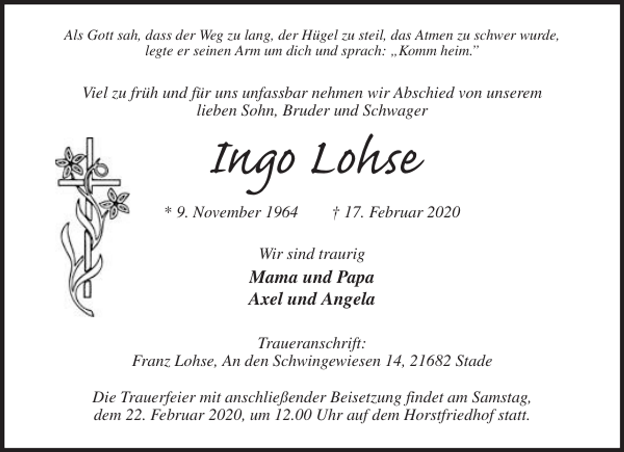 <p>Als Gott sah, dass der Weg zu lang, der Hügel zu steil, das Atmen zu schwer wurde,<br />legte er seinen Arm um dich und sprach: „Komm heim.”<br />Viel zu früh und für uns unfassbar nehmen wir Abschied von unserem<br />lieben Sohn, Bruder und Schwager<br />Ingo Lohse<br />* 9. November 1964 † 17. Februar 2020<br />Wir sind traurig<br />Mama und Papa<br />Axel und Angela<br />Traueranschrift:<br />Franz Lohse, An den Schwingewiesen 14, 21682 Stade</p>
<p>Die Trauerfeier mit anschließender Beisetzung findet am Samstag,<br />dem 22. Februar 2020, um 12.00 Uhr auf dem Horstfriedhof statt.</p>