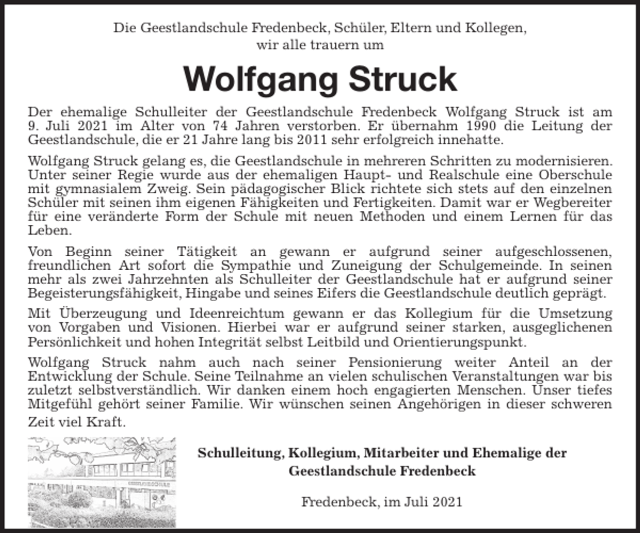 <p>Die Geestlandschule Fredenbeck, Schüler, Eltern und Kollegen,<br />wir alle trauern um<br />Wolfgang Struck<br />Der ehemalige Schulleiter der Geestlandschule Fredenbeck Wolfgang Struck ist am<br />9. Juli 2021 im Alter von 74 Jahren verstorben. Er übernahm 1990 die Leitung der<br />Geestlandschule, die er 21 Jahre lang bis 2011 sehr erfolgreich innehatte.<br />Wolfgang Struck gelang es, die Geestlandschule in mehreren Schritten zu modernisieren. Unter seiner Regie wurde aus der ehemaligen Haupt- und Realschule eine Oberschule mit gymnasialem Zweig. Sein pädagogischer Blick richtete sich stets auf den einzelnen Schüler mit seinen ihm eigenen Fähigkeiten und Fertigkeiten. Damit war er Wegbereiter für eine veränderte Form der Schule mit neuen Methoden und einem Lernen für das<br />Leben.<br />Von Beginn seiner Tätigkeit an gewann er aufgrund seiner aufgeschlossenen,<br />freundlichen Art sofort die Sympathie und Zuneigung der Schulgemeinde. In seinen mehr als zwei Jahrzehnten als Schulleiter der Geestlandschule hat er aufgrund seiner Begeisterungsfähigkeit, Hingabe und seines Eifers die Geestlandschule deutlich geprägt.<br />Mit Überzeugung und Ideenreichtum gewann er das Kollegium für die Umsetzung<br />von Vorgaben und Visionen. Hierbei war er aufgrund seiner starken, ausgeglichenen<br />Persönlichkeit und hohen Integrität selbst Leitbild und Orientierungspunkt.<br />Wolfgang Struck nahm auch nach seiner Pensionierung weiter Anteil an der<br />Entwicklung der Schule. Seine Teilnahme an vielen schulischen Veranstaltungen war bis zuletzt selbstverständlich. Wir danken einem hoch engagierten Menschen. Unser tiefes Mitgefühl gehört seiner Familie. Wir wünschen seinen Angehörigen in dieser schweren Zeit viel Kraft.<br />Schulleitung, Kollegium, Mitarbeiter und Ehemalige der<br />Geestlandschule Fredenbeck<br />Fredenbeck, im Juli 2021</p>