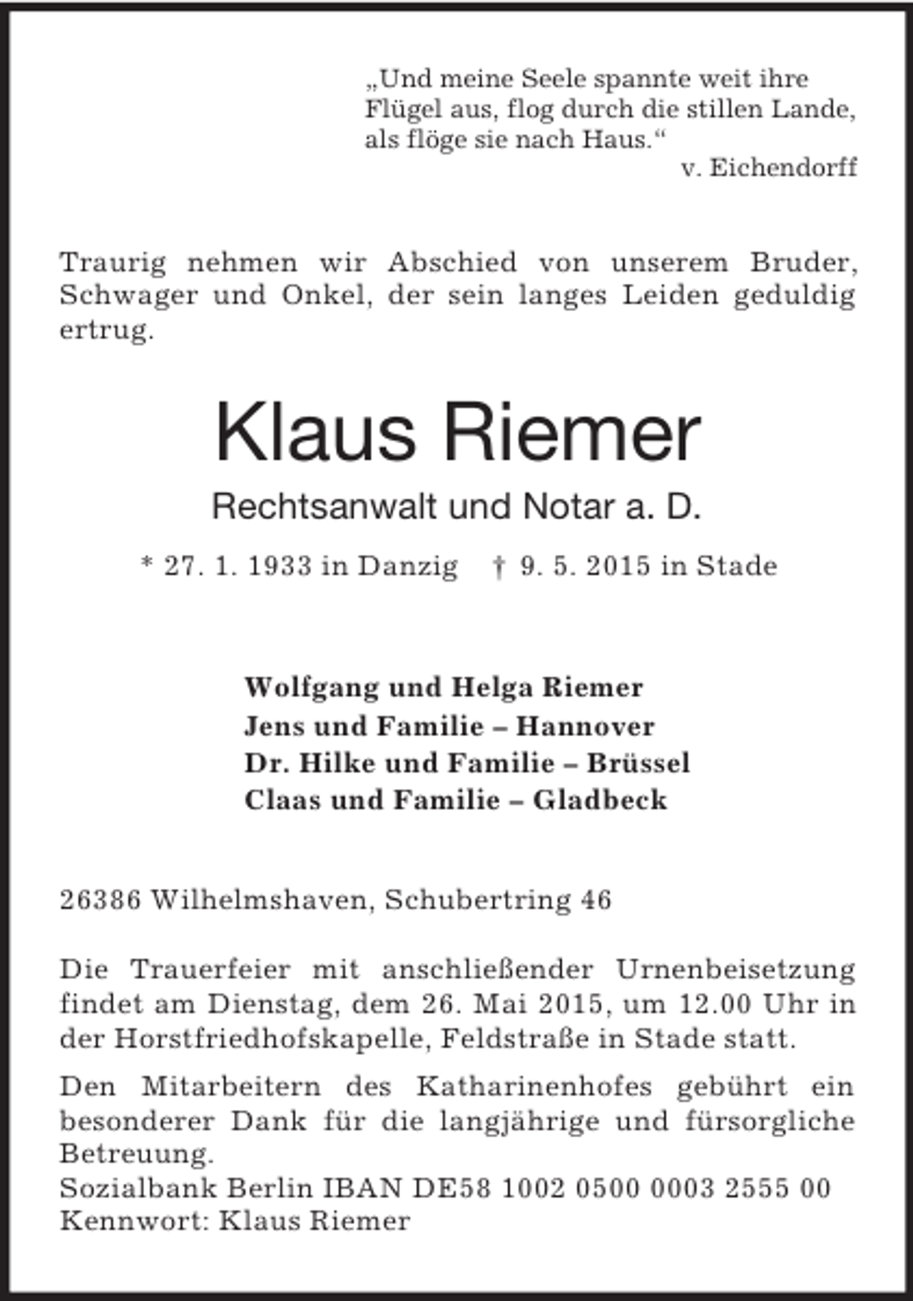 <p>„Und meine Seele spannte weit ihre<br />Flügel aus, flog durch die stillen Lande,<br />als flöge sie nach Haus.“<br />v. Eichendorff<br />Traurig nehmen wir Abschied von unserem Bruder, Schwager und Onkel, der sein langes Leiden geduldig ertrug.<br />Klaus Riemer<br />Rechtsanwalt und Notar a. D.<br />* 27. 1. 1933 in Danzig † 9. 5. 2015 in Stade<br />Wolfgang und Helga Riemer<br />Jens und Familie – Hannover<br />Dr. Hilke und Familie – Brüssel<br />Claas und Familie – Gladbeck<br />26386 Wilhelmshaven, Schubertring 46</p><p>Die Trauerfeier mit anschließender Urnenbeisetzung findet am Dienstag, dem 26. Mai 2015, um 12.00 Uhr in der Horstfriedhofskapelle, Feldstraße in Stade statt.<br />Den Mitarbeitern des Katharinenhofes gebührt ein<br />besonderer Dank für die langjährige und fürsorgliche Betreuung.<br />Sozialbank Berlin IBAN DE58 1002 0500 0003 2555 00<br />Kennwort: Klaus Riemer</p>
