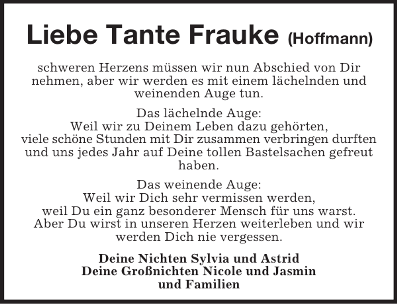 <p>Liebe Tante Frauke (Hoffmann)<br />schweren Herzens müssen wir nun Abschied von Dir<br />nehmen, aber wir werden es mit einem lächelnden und<br />weinenden Auge tun.<br />Das lächelnde Auge:<br />Weil wir zu Deinem Leben dazu gehörten,<br />viele schöne Stunden mit Dir zusammen verbringen durften<br />und uns jedes Jahr auf Deine tollen Bastelsachen gefreut<br />haben.<br />Das weinende Auge:<br />Weil wir Dich sehr vermissen werden,<br />weil Du ein ganz besonderer Mensch für uns warst.<br />Aber Du wirst in unseren Herzen weiterleben und wir<br />werden Dich nie vergessen.<br />Deine Nichten Sylvia und Astrid<br />Deine Großnichten Nicole und Jasmin<br />und Familien</p>