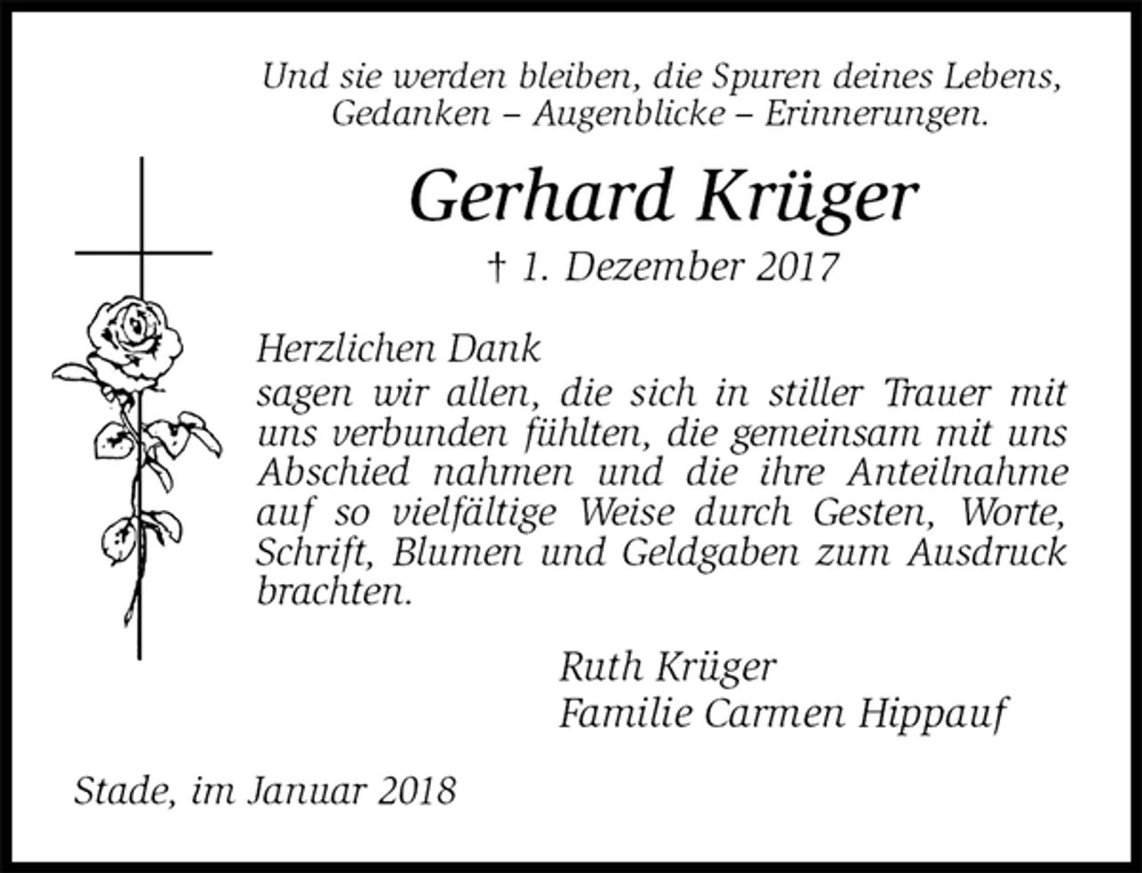 <p>Und sie werden bleiben, die Spuren deines Lebens,<br />Gedanken – Augenblicke – Erinnerungen.<br />Gerhard Krüger<br />† 1. Dezember 2017<br />Herzlichen Dank<br />sagen wir allen, die sich in stiller Trauer mit uns verbunden fühlten, die gemeinsam mit uns<br />Abschied nahmen und die ihre Anteilnahme auf so vielfältige Weise durch Gesten, Worte, Schrift, Blumen und Geldgaben zum Ausdruck brachten.<br />Ruth Krüger<br />Familie Carmen Hippauf<br />Stade, im Januar 2018</p>