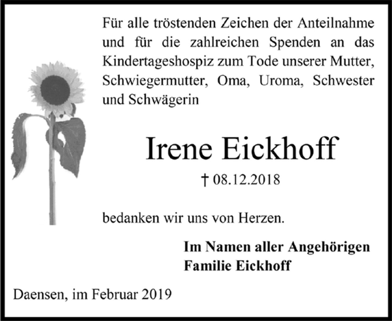 <p>Für alle tröstenden Zeichen der Anteilnahme<br />und für die zahlreichen Spenden an das<br />Kindertageshospiz zum Tode unserer Mutter,<br />Schwiegermutter, Oma, Uroma, Schwester<br />und Schwägerin<br />Irene Eickhoff<br />† 08.12.2018<br />bedanken wir uns von Herzen.<br />Im Namen aller Angehörigen<br />Familie Eickhoff<br />Daensen, im Februar 2019</p>