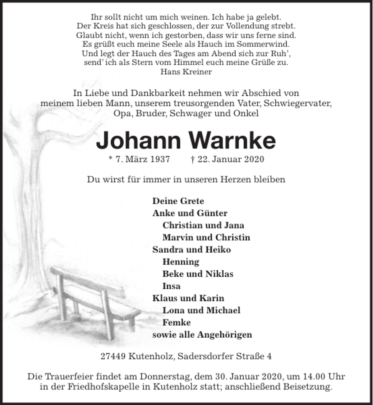<p>Ihr sollt nicht um mich weinen. Ich habe ja gelebt.<br />Der Kreis hat sich geschlossen, der zur Vollendung strebt.<br />Glaubt nicht, wenn ich gestorben, dass wir uns ferne sind.<br />Es grüßt euch meine Seele als Hauch im Sommerwind.<br />Und legt der Hauch des Tages am Abend sich zur Ruh’,<br />send’ ich als Stern vom Himmel euch meine Grüße zu.<br />Hans Kreiner<br />In Liebe und Dankbarkeit nehmen wir Abschied von<br />meinem lieben Mann, unserem treusorgenden Vater, Schwiegervater,<br />Opa, Bruder, Schwager und Onkel<br />Johann Warnke<br />* 7. März 1937 † 22. Januar 2020</p><p>Du wirst für immer in unseren Herzen bleiben<br />Deine Grete<br />Anke und Günter<br />Christian und Jana<br />Marvin und Christin<br />Sandra und Heiko<br />Henning<br />Beke und Niklas<br />Insa<br />Klaus und Karin<br />Lona und Michael<br />Femke<br />sowie alle Angehörigen<br />27449 Kutenholz, Sadersdorfer Straße 4</p><p>Die Trauerfeier findet am Donnerstag, dem 30. Januar 2020, um 14.00 Uhr in der Friedhofskapelle in Kutenholz statt; anschließend Beisetzung.</p>