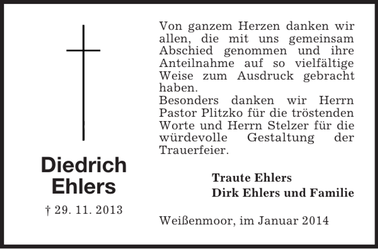 <p>Diedrich<br />Ehlers<br />† 29. 11. 2013<br />Von ganzem Herzen danken wir allen, die mit uns gemeinsam Abschied genommen und ihre Anteilnahme auf so vielfältige Weise zum Ausdruck gebracht haben.<br />Besonders danken wir Herrn Pastor Plitzko für die tröstenden Worte und Herrn Stelzer für die würdevolle Gestaltung der<br />Trauerfeier.<br />Traute Ehlers<br />Dirk Ehlers und Familie<br />Weißenmoor, im Januar 2014</p>
