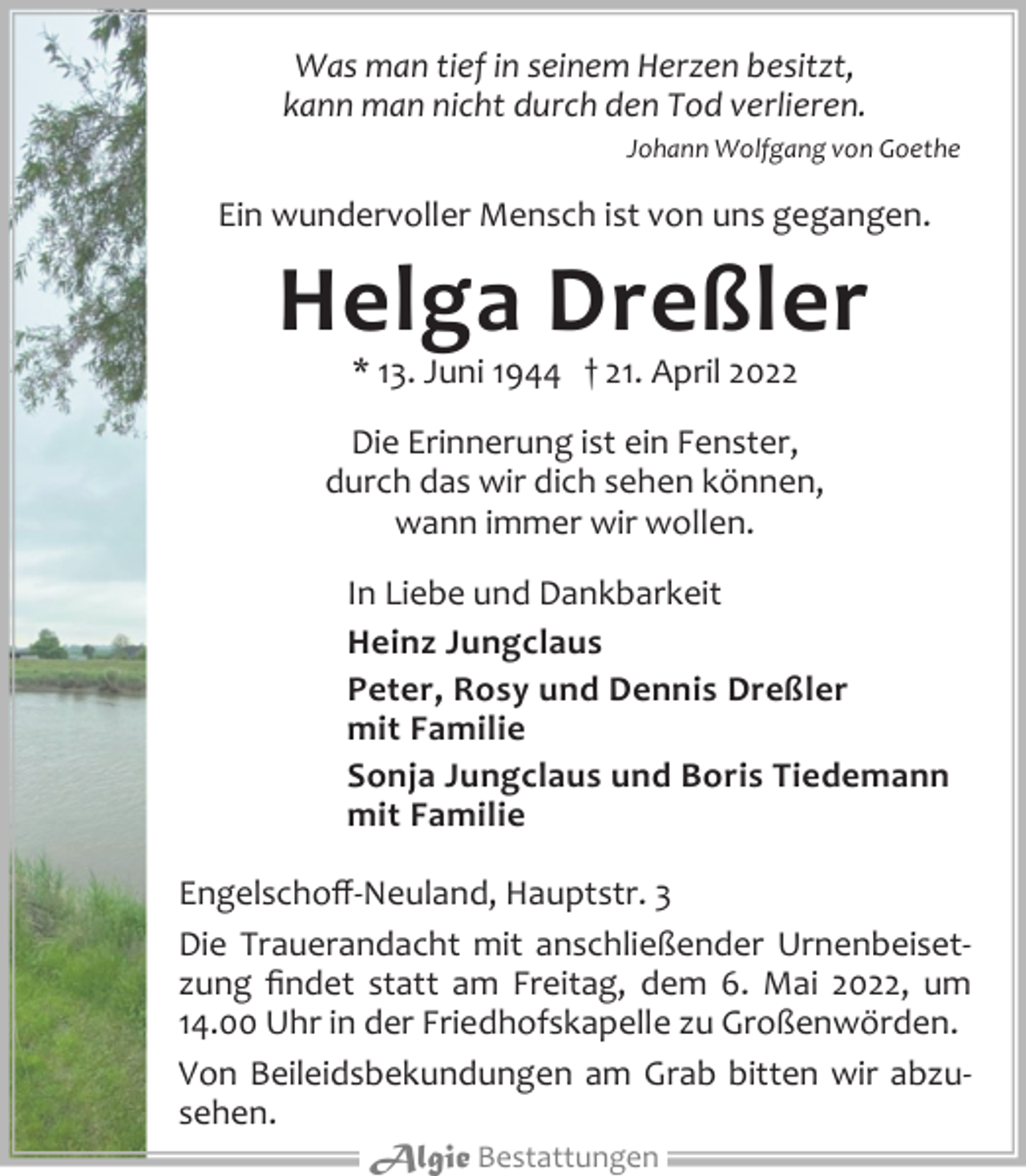 <p>Was man tief in seinem Herzen besitzt,<br />kann man nicht durch den Tod verlieren.<br />Johann Wolfgang von Goethe<br />Ein wundervoller Mensch ist von uns gegangen.<br />Helga Dreßler<br />* 13. Juni 1944 † 21. April 2022<br />Die Erinnerung ist ein Fenster,<br />durch das wir dich sehen können,<br />wann immer wir wollen.<br />In Liebe und Dankbarkeit<br />Heinz Jungclaus<br />Peter, Rosy und Dennis Dreßler<br />mit Familie<br />Sonja Jungclaus und Boris Tiedemann<br />mit Familie<br />Engelschoff-Neuland, Hauptstr. 3<br />Die Trauerandacht mit anschließender Urnenbeisetzung findet statt am Freitag, dem 6. Mai 2022, um<br />14.00 Uhr in der Friedhofskapelle zu Großenwörden.<br />Von Beileidsbekundungen am Grab bitten wir abzusehen.<br />Algie Bestattungen</p>