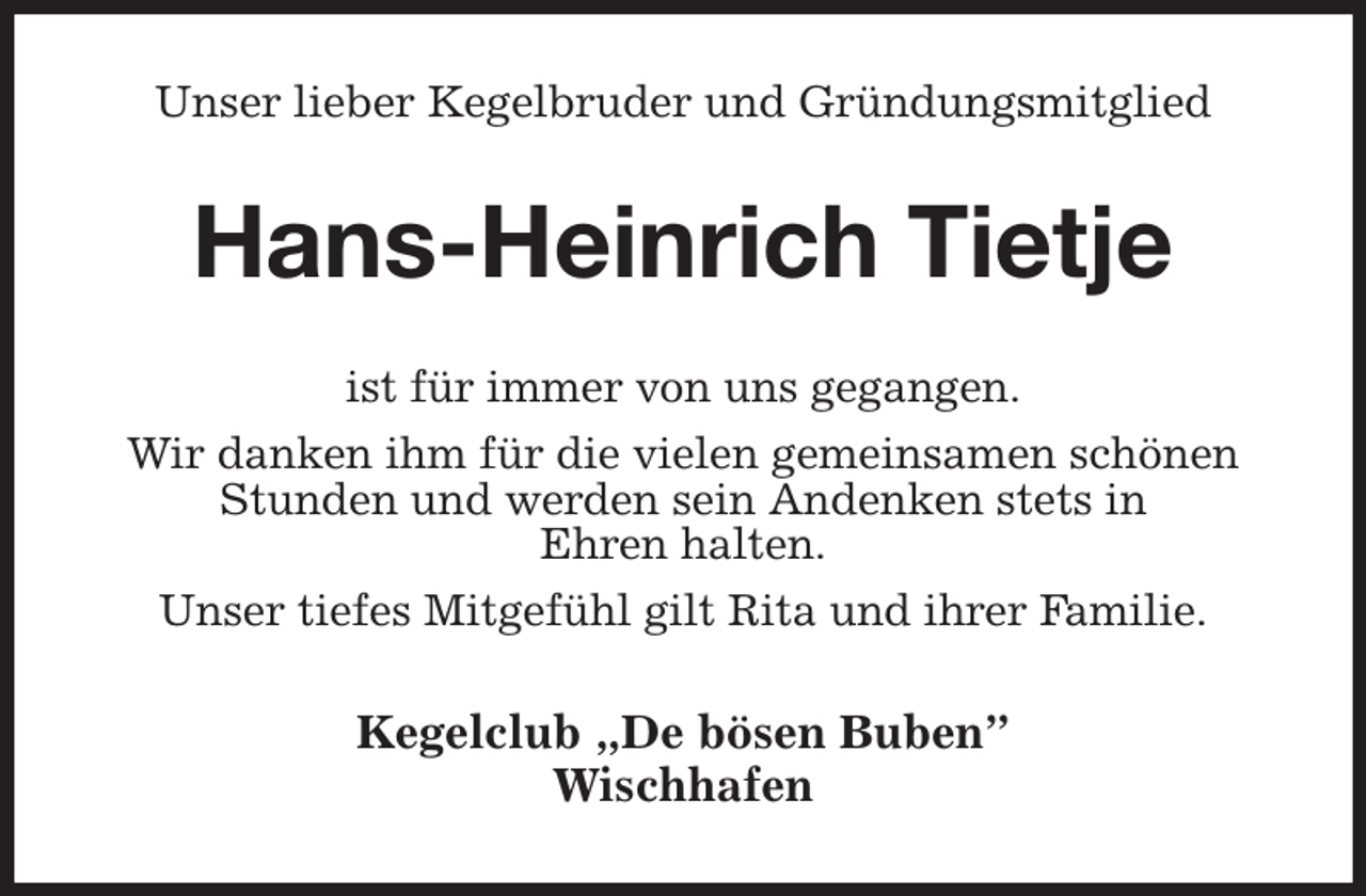 <p>Unser lieber Kegelbruder und Gründungsmitglied<br />Hans-Heinrich Tietje<br />ist für immer von uns gegangen.<br />Wir danken ihm für die vielen gemeinsamen schönen Stunden und werden sein Andenken stets in<br />Ehren halten.<br />Unser tiefes Mitgefühl gilt Rita und ihrer Familie.<br />Kegelclub „De bösen Buben”<br />Wischhafen</p>