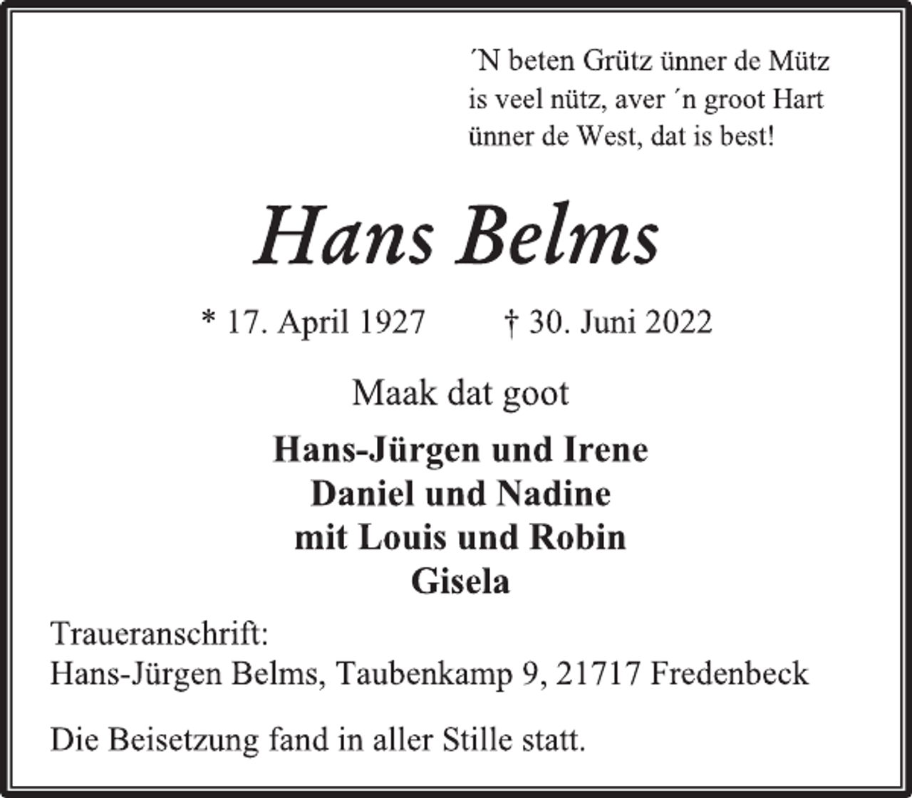 <p>´N beten Grütz ünner de Mütz<br />is veel nütz, aver ´n groot Hart<br />ünner de West, dat is best!<br />Hans Belms<br />* 17. April 1927 † 30. Juni 2022<br />Maak dat goot<br />Hans-Jürgen und Irene<br />Daniel und Nadine<br />mit Louis und Robin<br />Gisela<br />Traueranschrift:<br />Hans-Jürgen Belms, Taubenkamp 9, 21717 Fredenbeck<br />Die Beisetzung fand in aller Stille statt</p>