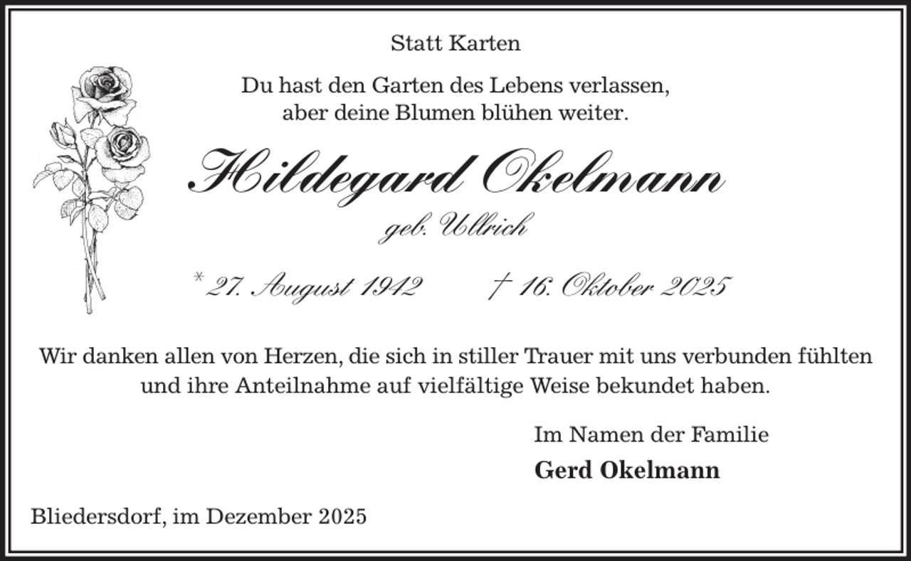 <p>Statt Karten<br />Du hast den Garten des Lebens verlassen,<br />aber deine Blumen blühen weiter.<br />Hildegard Okelmann<br />geb. Ullrich</p><p>* 27. August 1942 † 16. Oktober 2025</p><p>Wir danken allen von Herzen, die sich in stiller Trauer mit uns verbunden fühlten<br />und ihre Anteilnahme auf vielfältige Weise bekundet haben.<br />Im Namen der Familie<br />Gerd Okelmann<br />Bliedersdorf, im Dezember 2025</p>