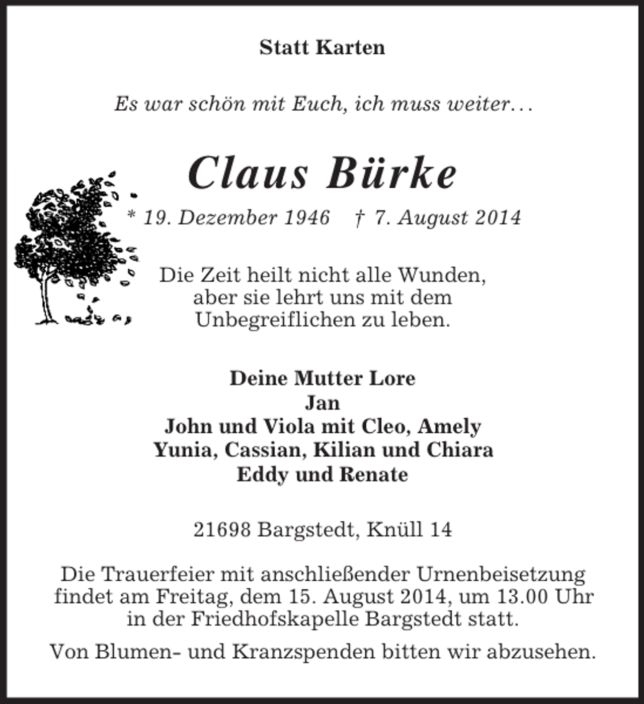 <p>Statt Karten<br />Es war schön mit Euch, ich muss weiter. . .<br />Claus Bürke<br />* 19. Dezember 1946 † 7. August 2014<br />Die Zeit heilt nicht alle Wunden,<br />aber sie lehrt uns mit dem<br />Unbegreiflichen zu leben.<br />Deine Mutter Lore<br />Jan<br />John und Viola mit Cleo, Amely<br />Yunia, Cassian, Kilian und Chiara<br />Eddy und Renate<br />21698 Bargstedt, Knüll 14</p><p>Die Trauerfeier mit anschließender Urnenbeisetzung<br />findet am Freitag, dem 15. August 2014, um 13.00 Uhr<br />in der Friedhofskapelle Bargstedt statt.<br />Von Blumen- und Kranzspenden bitten wir abzusehen.</p>