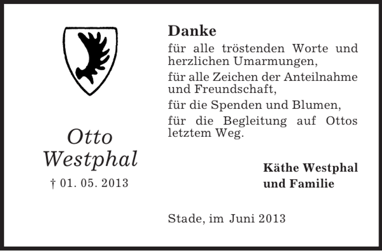 <p>Danke</p><p>Otto<br />Westphal<br />† 01. 05. 2013</p><p>für alle tröstenden Worte und<br />herzlichen Umarmungen,<br />für alle Zeichen der Anteilnahme<br />und Freundschaft,<br />für die Spenden und Blumen,<br />für die Begleitung auf Ottos<br />letztem Weg.<br />Käthe Westphal<br />und Familie<br />Stade, im Juni 2013</p>
