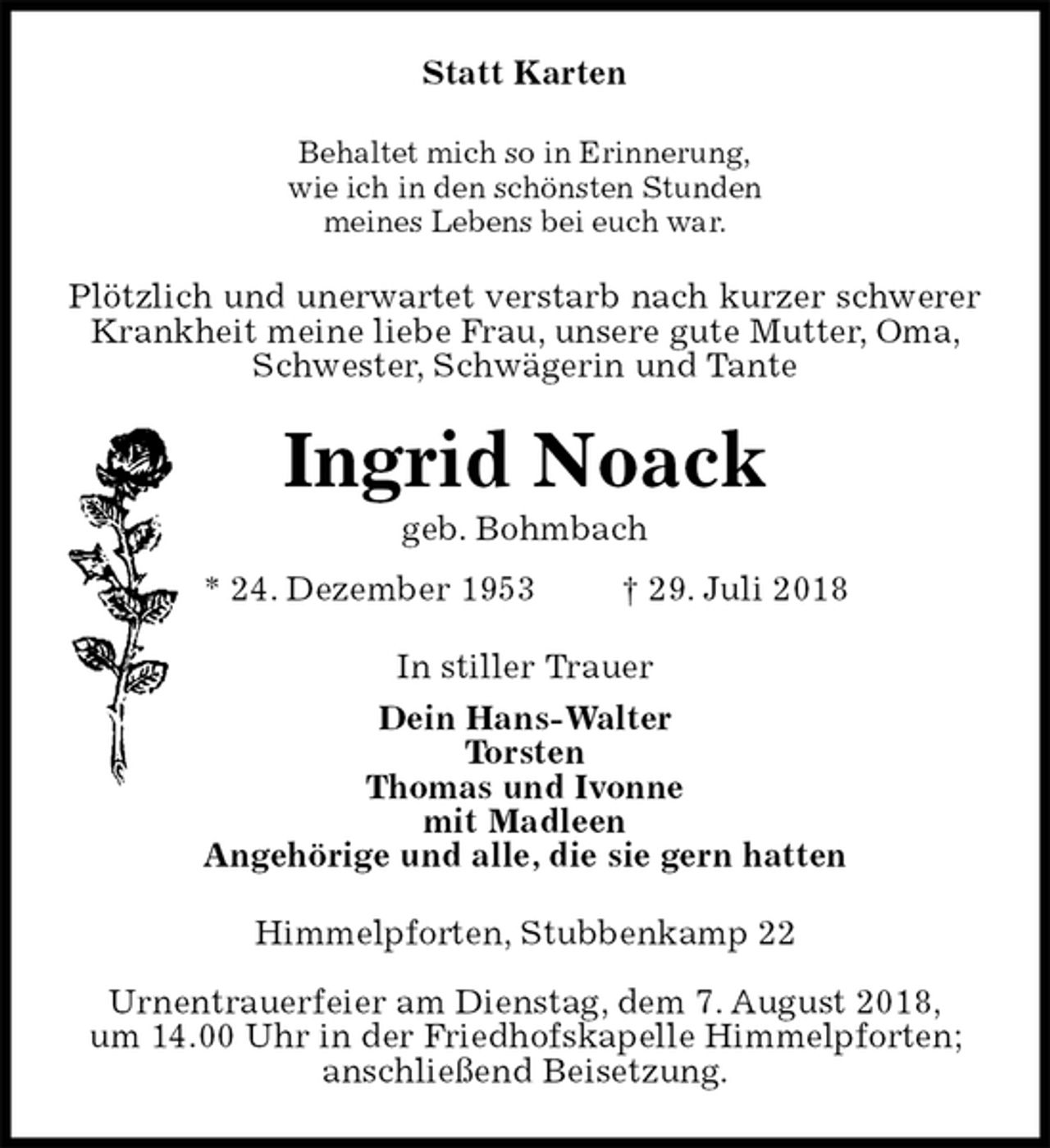 <p>Statt Karten<br />Behaltet mich so in Erinnerung,<br />wie ich in den schönsten Stunden<br />meines Lebens bei euch war.<br />Plötzlich und unerwartet verstarb nach kurzer schwerer Krankheit meine liebe Frau, unsere gute Mutter, Oma,<br />Schwester, Schwägerin und Tante<br />Ingrid Noack<br />geb. Bohmbach<br />* 24. Dezember 1953 † 29. Juli 2018<br />In stiller Trauer<br />Dein Hans-Walter<br />Torsten<br />Thomas und Ivonne<br />mit Madleen<br />Angehörige und alle, die sie gern hatten<br />Himmelpforten, Stubbenkamp 22</p>
<p>Urnentrauerfeier am Dienstag, dem 7. August 2018,<br />um 14.00 Uhr in der Friedhofskapelle Himmelpforten;<br />anschließend Beisetzung.</p>