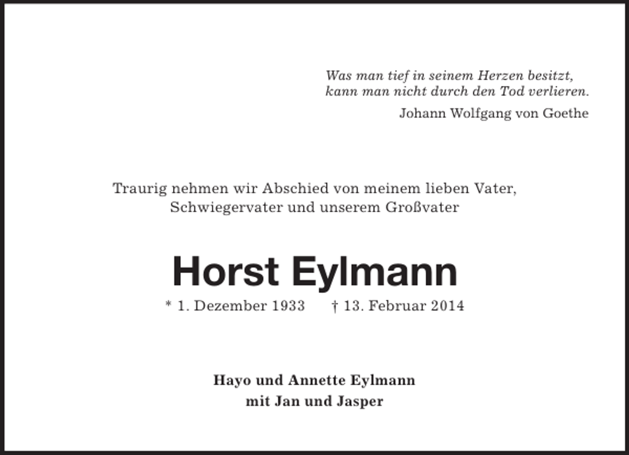<p>Was man tief in seinem Herzen besitzt,<br />kann man nicht durch den Tod verlieren.<br />Johann Wolfgang von Goethe<br />Traurig nehmen wir Abschied von meinem lieben Vater,<br />Schwiegervater und unserem Großvater<br />Horst Eylmann<br />* 1. Dezember 1933 † 13. Februar 2014<br />Hayo und Annette Eylmann<br />mit Jan und Jasper</p>