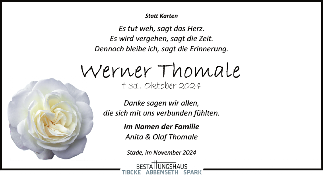 <p>Sta� Karten</p><p>Es tut weh, sagt das Herz.<br />Es wird vergehen, sagt die Zeit.<br />Dennoch bleibe ich, sagt die Erinnerung.</p><p>† 31. Oktober 2024<br />Danke sagen wir allen,<br />die sich mit uns verbunden fühlten.<br />Im Namen der Familie<br />Anita &amp; Olaf Thomale<br />Stade, im November 2024</p>
