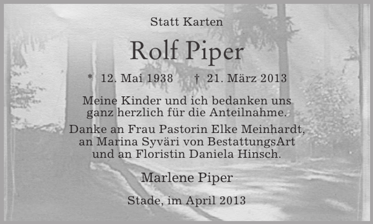 <p>Statt Karten</p><p>Rolf Piper<br />* 12. Mai 1938</p><p>† 21. März 2013</p><p>Meine Kinder und ich bedanken uns<br />ganz herzlich für die Anteilnahme.<br />Danke an Frau Pastorin Elke Meinhardt,<br />an Marina Syväri von BestattungsArt<br />und an Floristin Daniela Hinsch.</p><p>Marlene Piper<br />Stade, im April 2013</p>