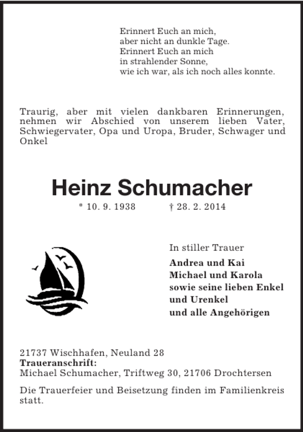 <p>Erinnert Euch an mich,<br />aber nicht an dunkle Tage.<br />Erinnert Euch an mich<br />in strahlender Sonne,<br />wie ich war, als ich noch alles konnte.<br />Traurig, aber mit vielen dankbaren Erinnerungen,<br />nehmen wir Abschied von unserem lieben Vater, Schwiegervater, Opa und Uropa, Bruder, Schwager und Onkel<br />Heinz Schumacher<br />* 10. 9. 1938 † 28. 2. 2014<br />In stiller Trauer<br />Andrea und Kai<br />Michael und Karola<br />sowie seine lieben Enkel<br />und Urenkel<br />und alle Angehörigen<br />21737 Wischhafen, Neuland 28<br />Traueranschrift:<br />Michael Schumacher, Triftweg 30, 21706 Drochtersen<br />Die Trauerfeier und Beisetzung finden im Familienkreis statt.</p>