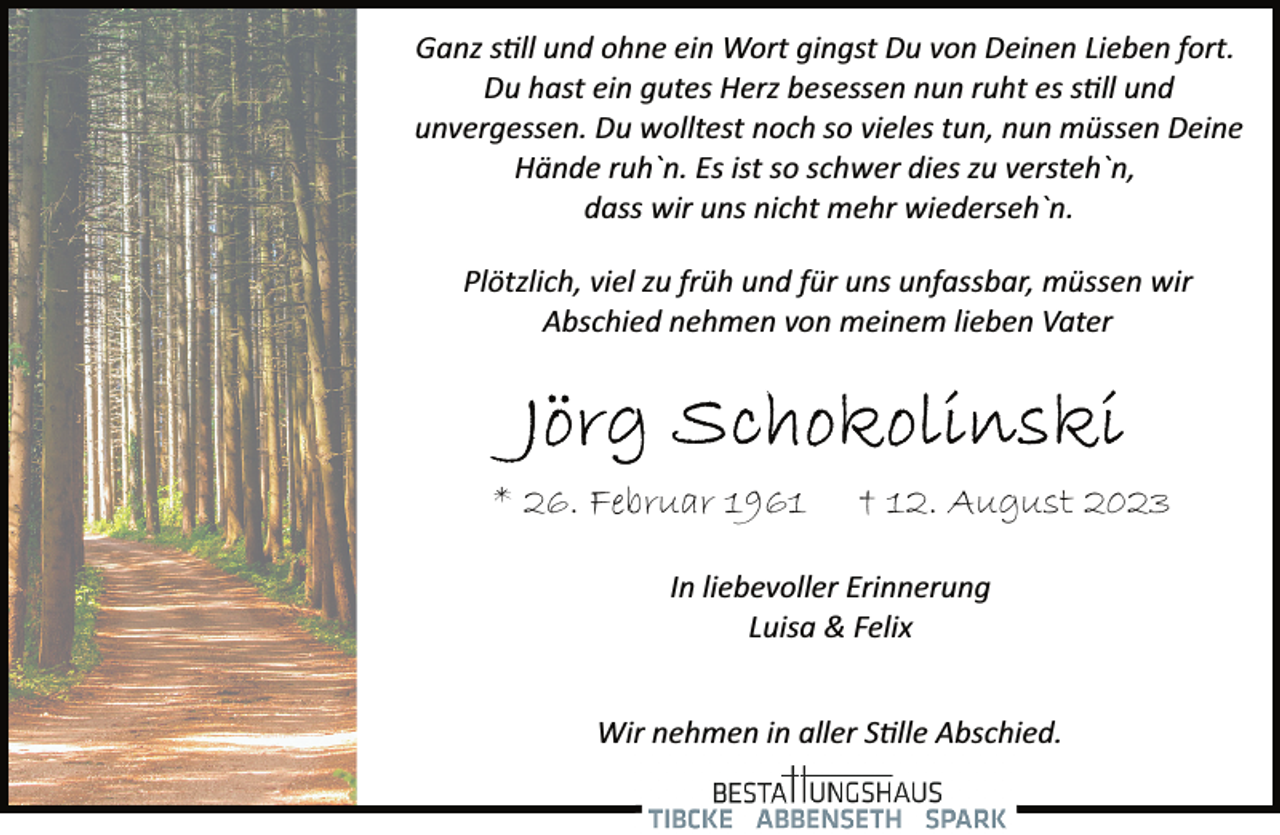 <p>Ganz soll und ohne ein Wort gingst Du von Deinen Lieben fort.<br />Du hast ein gutes Herz besessen nun ruht es still und</p><p>unvergessen. Du wolltest noch so vieles tun, nun müssen Deine<br />Hände ruh`n. Es ist so schwer dies zu versteh`n,</p><p>dass wir uns nicht mehr wiederseh`n.<br />Plötzlich, viel zu früh und für uns unfassbar, müssen wir</p><p>Abschied nehmen von meinem lieben Vater<br />Jörg Schokolinski<br />* 26. Februar 1961 † 12. August 2023<br />In liebevoller Erinnerung</p><p>Luisa &amp; Felix<br />Wir nehmen in aller Stille Abschied.</p>