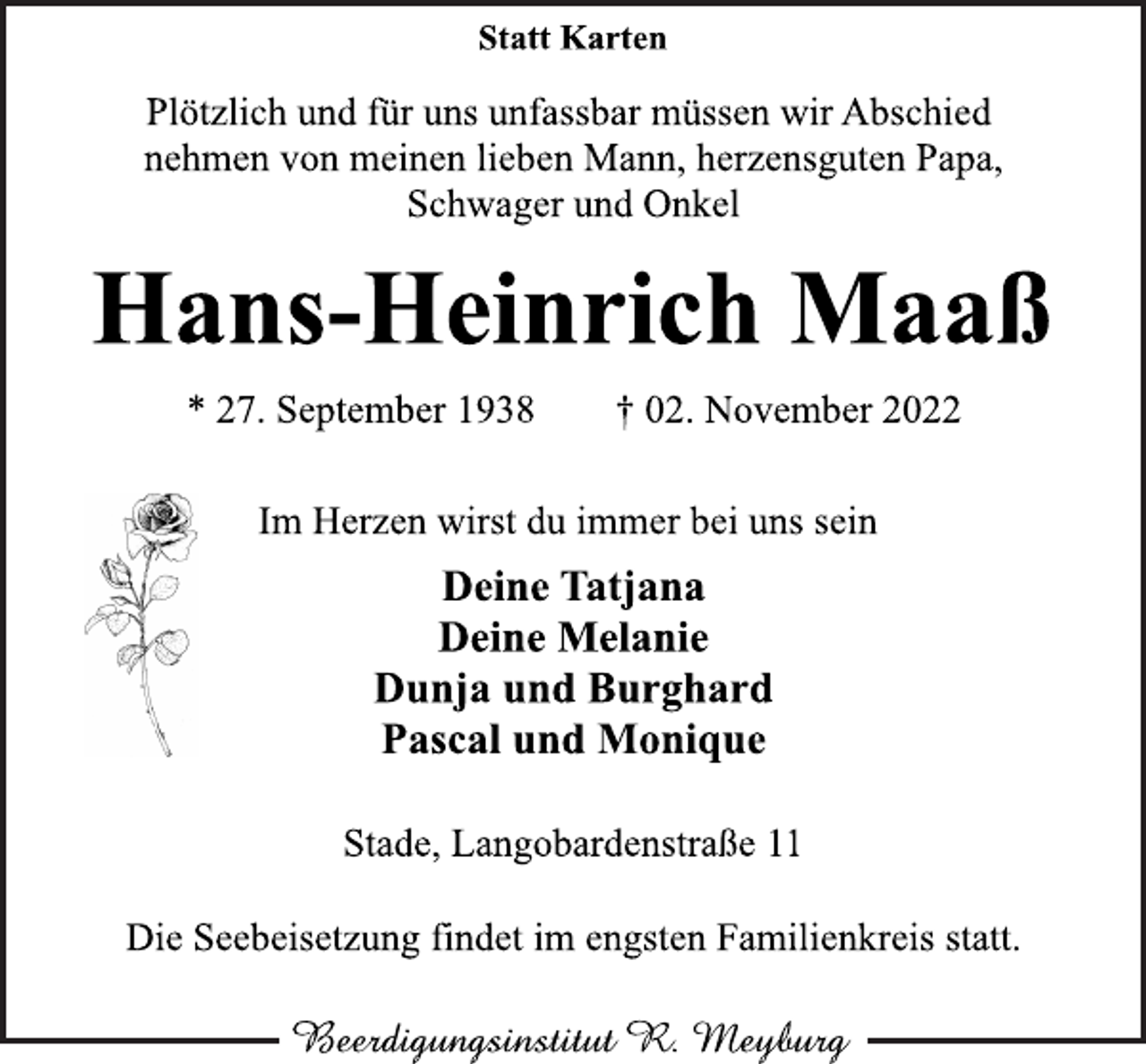 <p>Statt Karten<br />Plötzlich und für uns unfassbar müssen wir Abschied<br />nehmen von meinen lieben Mann, herzensguten Papa,<br />Schwager und Onkel<br />Hans-Heinrich Maaß<br />* 27. September 1938 † 02. November 2022<br />Im Herzen wirst du immer bei uns sein<br />Deine Tatjana<br />Deine Melanie<br />Dunja und Burghard<br />Pascal und Monique<br />Stade, Langobardenstraße 11<br />Die Seebeisetzung findet im engsten Familienkreis statt.<br />Beerdigungsinstitut R. Meyburg</p>