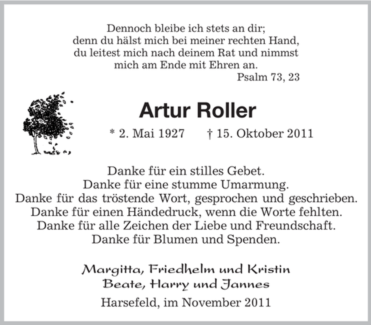 <p>Dennoch bleibe ich stets an dir;<br />denn du hälst mich bei meiner rechten Hand,<br />du leitest mich nach deinem Rat und nimmst<br />mich am Ende mit Ehren an.<br />Psalm 73, 23<br />Artur Roller<br />* 2. Mai 1927 † 15. Oktober 2011<br />Danke für ein stilles Gebet.<br />Danke für eine stumme Umarmung.<br />Danke für das tröstende Wort, gesprochen und geschrieben.<br />Danke für einen Händedruck, wenn die Worte fehlten.<br />Danke für alle Zeichen der Liebe und Freundschaft.<br />Danke für Blumen und Spenden.<br />Margitta, Friedhelm und Kristin<br />Beate, Harry und Jannes<br />Harsefeld, im November 2011</p>