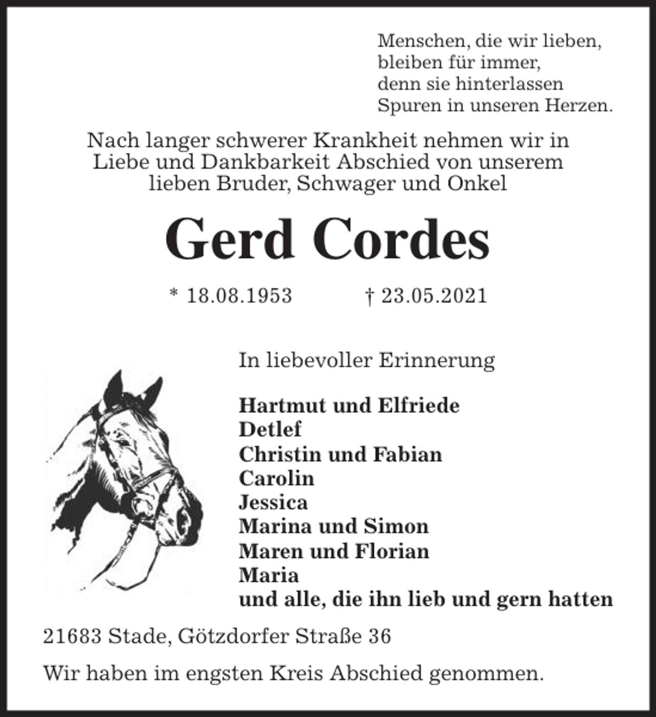 <p>Menschen, die wir lieben,<br />bleiben für immer,<br />denn sie hinterlassen<br />Spuren in unseren Herzen.<br />Nach langer schwerer Krankheit nehmen wir in<br />Liebe und Dankbarkeit Abschied von unserem<br />lieben Bruder, Schwager und Onkel<br />Gerd Cordes<br />* 18.08.1953 † 23.05.2021</p><p>In liebevoller Erinnerung</p><p>Hartmut und Elfriede<br />Detlef<br />Christin und Fabian<br />Carolin<br />Jessica<br />Marina und Simon<br />Maren und Florian<br />Maria<br />und alle, die ihn lieb und gern hatten<br />21683 Stade, Götzdorfer Straße 36<br />Wir haben im engsten Kreis Abschied genommen.</p>
