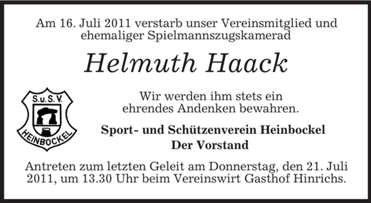 <p>Am 16. Juli 2011 verstarb unser Vereinsmitglied und<br />ehemaliger Spielmannszugskamerad</p><p>Helmuth Haack<br />Wir werden ihm stets ein<br />ehrendes Andenken bewahren.<br />Sport- und Schützenverein Heinbockel<br />Der Vorstand<br />Antreten zum letzten Geleit am Donnerstag, den 21. Juli<br />2011, um 13.30 Uhr beim Vereinswirt Gasthof Hinrichs.</p>