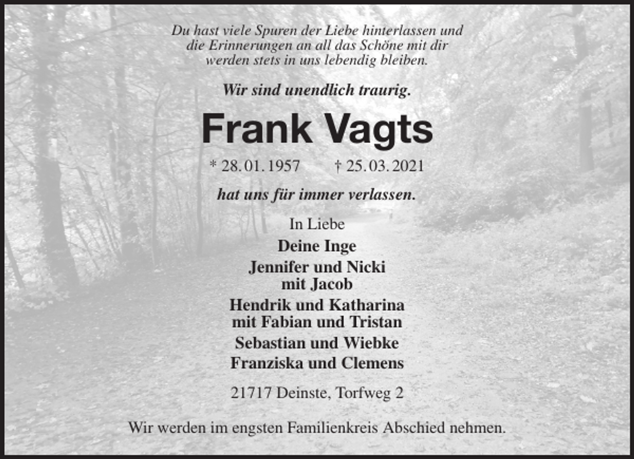<p>Du hast viele Spuren der Liebe hinterlassen und<br />die Erinnerungen an all das Schöne mit dir<br />werden stets in uns lebendig bleiben.<br />Wir sind unendlich traurig.<br />Frank Vagts<br />* 28. 01. 1957 † 25. 03. 2021<br />hat uns für immer verlassen.<br />In Liebe<br />Deine Inge<br />Jennifer und Nicki<br />mit Jacob<br />Hendrik und Katharina<br />mit Fabian und Tristan<br />Sebastian und Wiebke<br />Franziska und Clemens<br />21717 Deinste, Torfweg 2</p>
<p>Wir werden im engsten Familienkreis Abschied nehmen.</p>