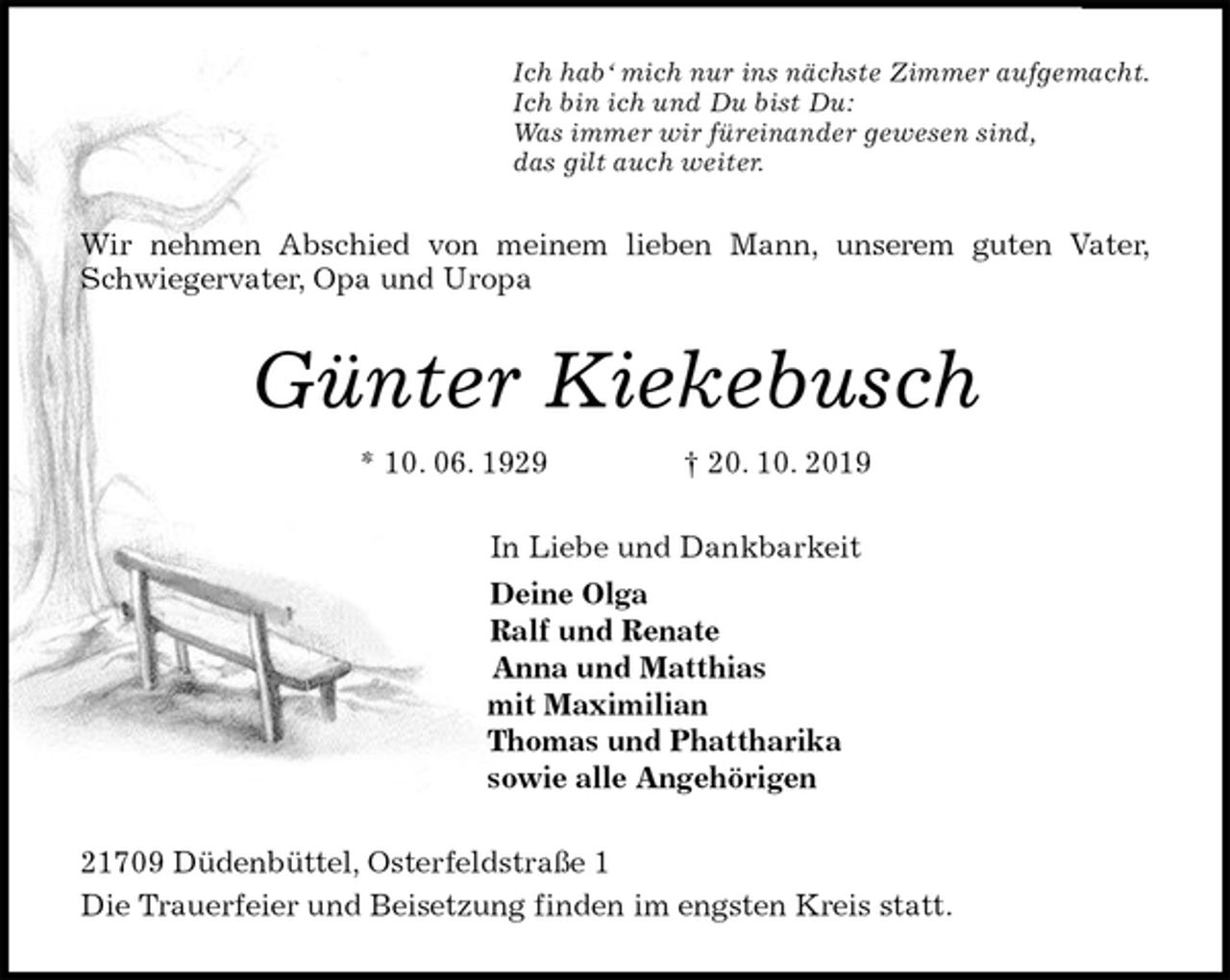 <p>Ich hab‘ mich nur ins nächste Zimmer aufgemacht.<br />Ich bin ich und Du bist Du:<br />Was immer wir füreinander gewesen sind,<br />das gilt auch weiter.<br />Wir nehmen Abschied von meinem lieben Mann, unserem guten Vater,<br />Schwiegervater, Opa und Uropa<br />Günter Kiekebusch<br />* 10. 06. 1929 † 20. 10. 2019<br />In Liebe und Dankbarkeit<br />Deine Olga<br />Ralf und Renate<br />Anna und Matthias<br />mit Maximilian<br />Thomas und Phattharika<br />sowie alle Angehörigen<br />21709 Düdenbüttel, Osterfeldstraße 1<br />Die Trauerfeier und Beisetzung finden im engsten Kreis statt.</p>