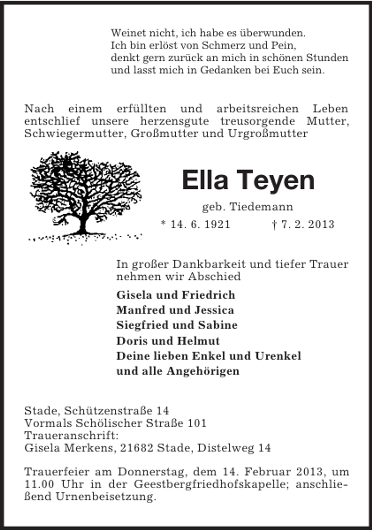<p>Weinet nicht, ich habe es überwunden.<br />Ich bin erlöst von Schmerz und Pein,<br />denkt gern zurück an mich in schönen Stunden<br />und lasst mich in Gedanken bei Euch sein.</p><p>Nach einem erfüllten und arbeitsreichen Leben<br />entschlief unsere herzensgute treusorgende Mutter,<br />Schwiegermutter, Großmutter und Urgroßmutter</p><p>Ella Teyen<br />geb. Tiedemann<br />* 14. 6. 1921<br />† 7. 2. 2013<br />In großer Dankbarkeit und tiefer Trauer<br />nehmen wir Abschied<br />Gisela und Friedrich<br />Manfred und Jessica<br />Siegfried und Sabine<br />Doris und Helmut<br />Deine lieben Enkel und Urenkel<br />und alle Angehörigen<br />Stade, Schützenstraße 14<br />Vormals Schölischer Straße 101<br />Traueranschrift:<br />Gisela Merkens, 21682 Stade, Distelweg 14<br />Trauerfeier am Donnerstag, dem 14. Februar 2013, um<br />11.00 Uhr in der Geestbergfriedhofskapelle; anschließend Urnenbeisetzung.</p>