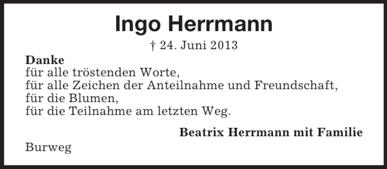 <p>Ingo Herrmann<br />† 24. Juni 2013<br />Danke<br />für alle tröstenden Worte,<br />für alle Zeichen der Anteilnahme und Freundschaft,<br />für die Blumen,<br />für die Teilnahme am letzten Weg.<br />Beatrix Herrmann mit Familie<br />Burweg</p>