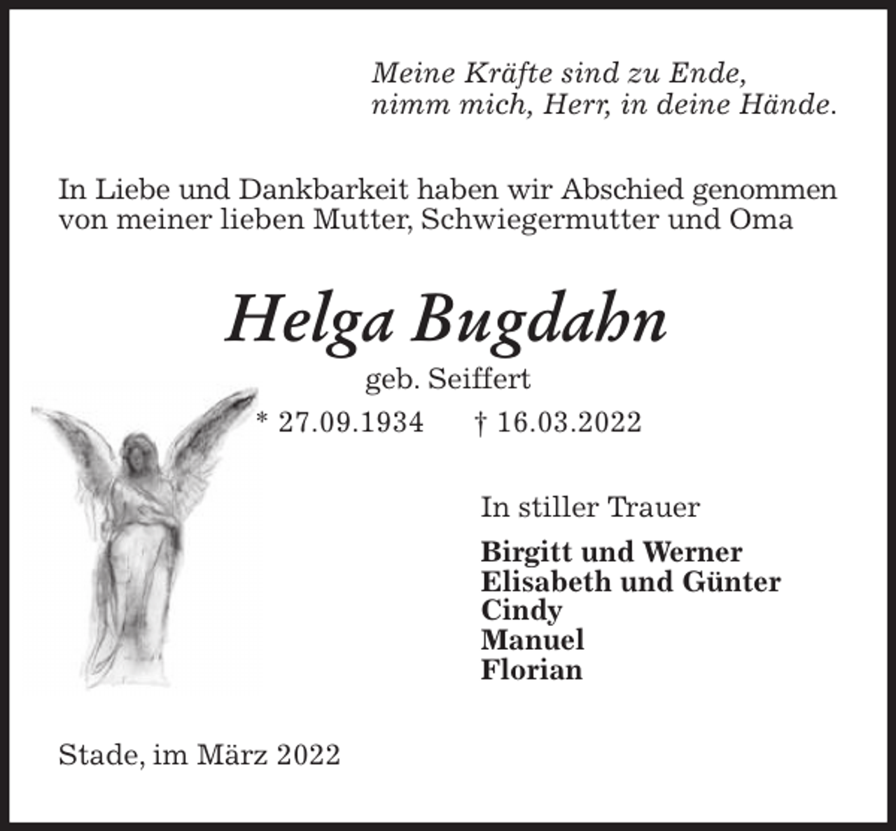 <p>Meine Kräfte sind zu Ende,<br />nimm mich, Herr, in deine Hände.<br />In Liebe und Dankbarkeit haben wir Abschied genommen<br />von meiner lieben Mutter, Schwiegermutter und Oma<br />Helga Bugdahn<br />geb. Seiffert<br />* 27.09.1934 † 16.03.2022<br />In stiller Trauer<br />Birgitt und Werner<br />Elisabeth und Günter<br />Cindy<br />Manuel<br />Florian<br />Stade, im März 2022</p>