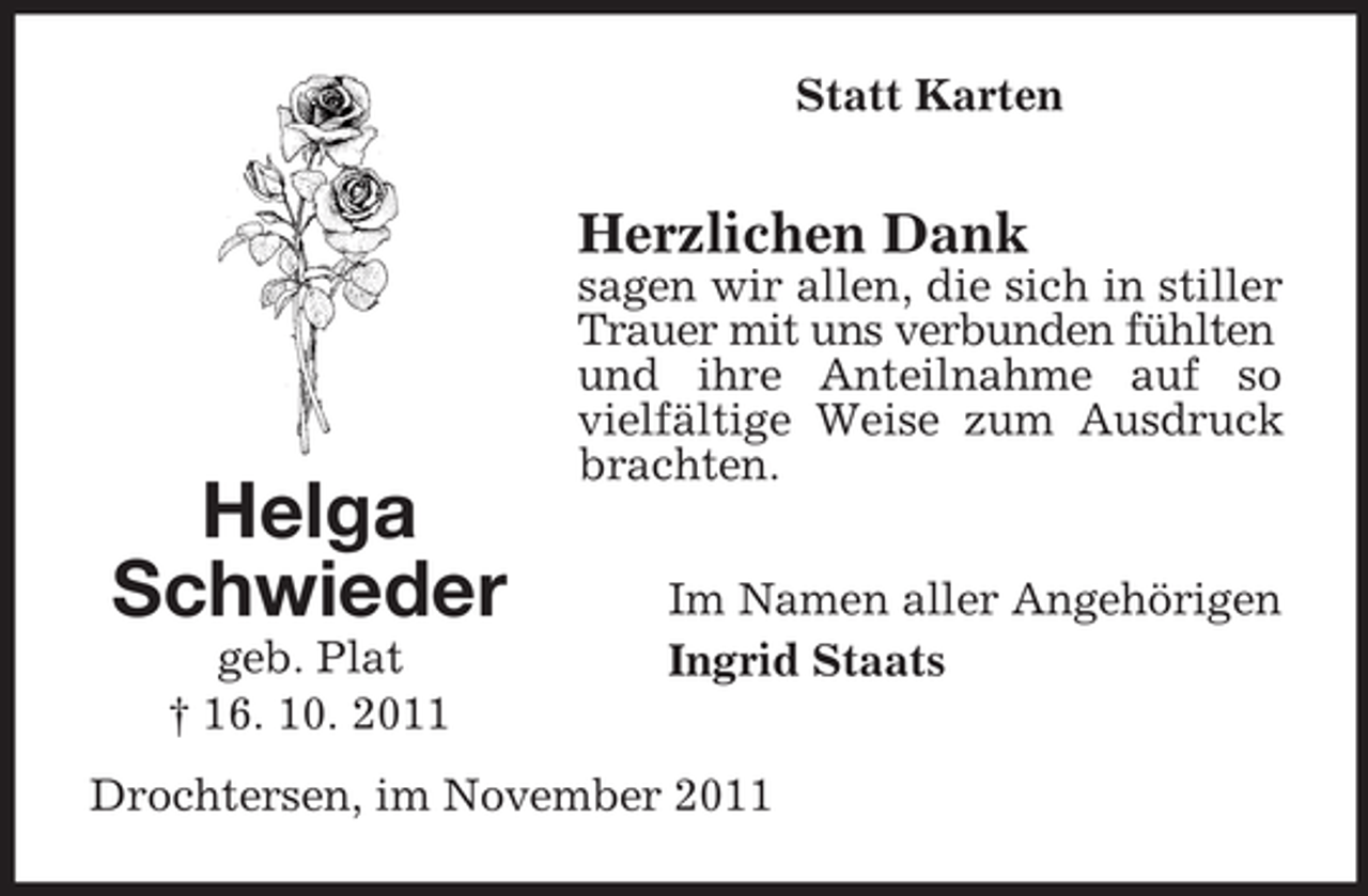 <p>Statt Karten</p><p>Herzlichen Dank</p><p>Helga<br />Schwieder<br />geb. Plat<br />† 16. 10. 2011</p><p>sagen wir allen, die sich in stiller<br />Trauer mit uns verbunden fühlten<br />und ihre Anteilnahme auf so<br />vielfältige Weise zum Ausdruck<br />brachten.<br />Im Namen aller Angehörigen<br />Ingrid Staats</p><p>Drochtersen, im November 2011</p>