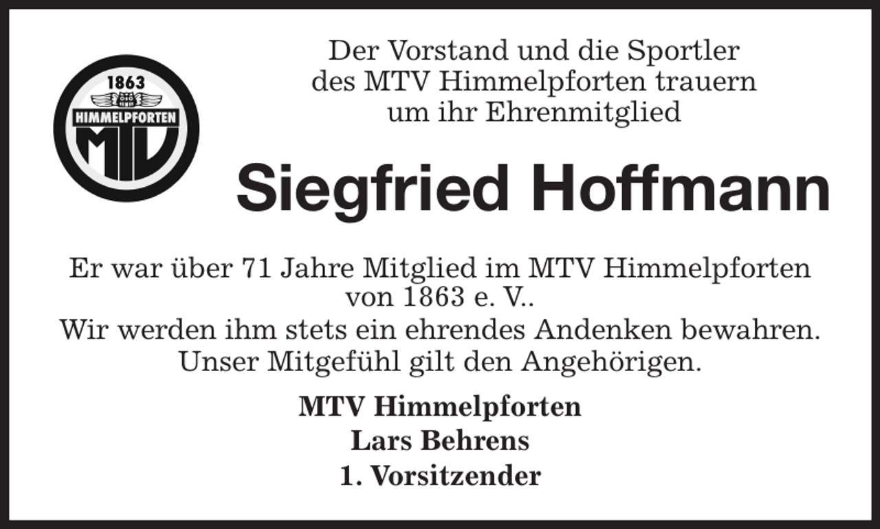 <p>Der Vorstand und die Sportler<br />des MTV Himmelpforten trauern<br />um ihr Ehrenmitglied<br />Er war über 71 Jahre Mitglied im MTV Himmelpforten<br />von 1863 e. V..<br />Wir werden ihm stets ein ehrendes Andenken bewahren.<br />Unser Mitgefühl gilt den Angehörigen.<br />MTV Himmelpforten<br />Lars Behrens<br />1. Vorsitzender<br />Siegfried Hoffmann</p>