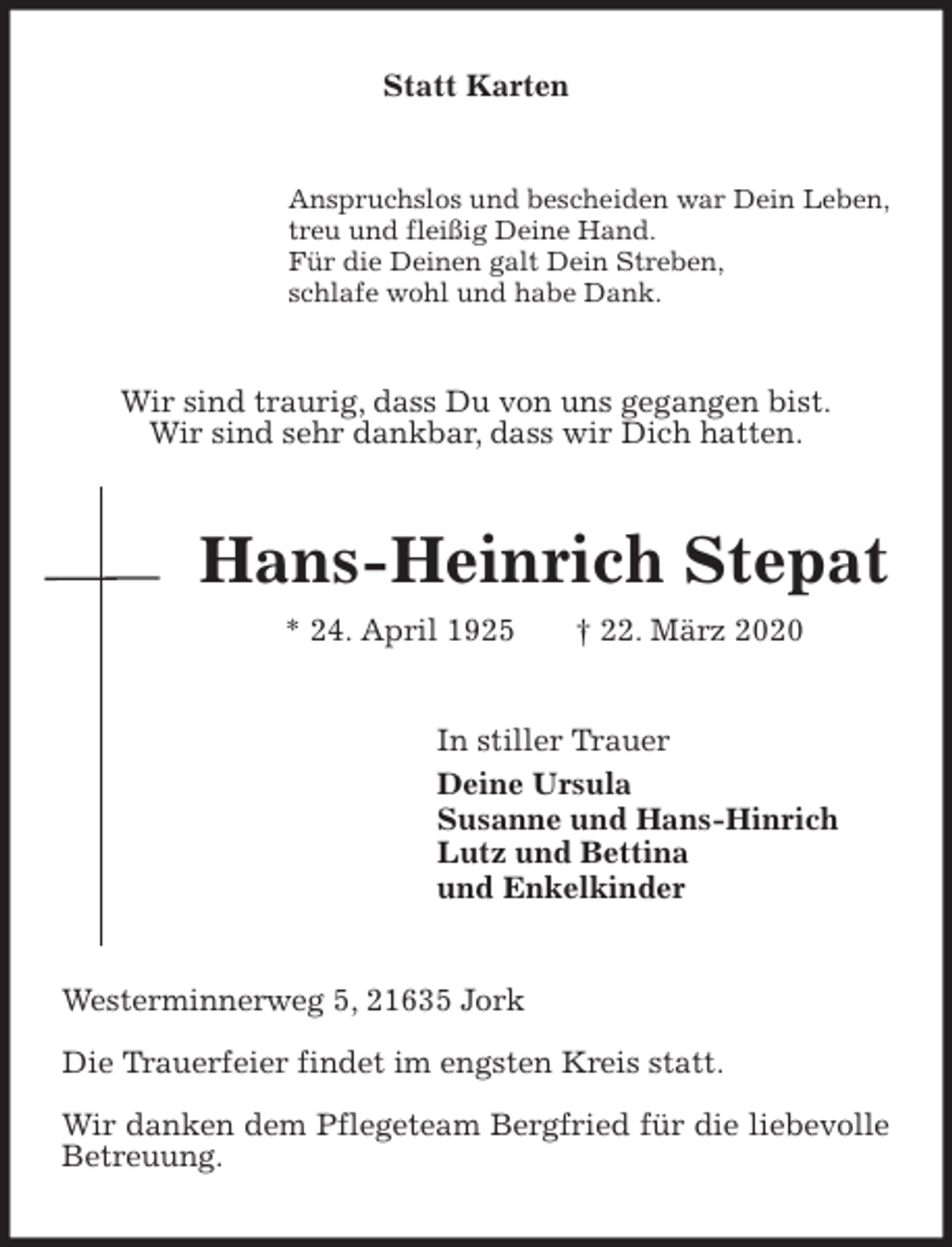 <p>Statt Karten<br />Anspruchslos und bescheiden war Dein Leben,<br />treu und fleißig Deine Hand.<br />Für die Deinen galt Dein Streben,<br />schlafe wohl und habe Dank.<br />Wir sind traurig, dass Du von uns gegangen bist.<br />Wir sind sehr dankbar, dass wir Dich hatten.<br />Hans-Heinrich Stepat<br />* 24. April 1925 † 22. März 2020<br />In stiller Trauer<br />Deine Ursula<br />Susanne und Hans-Hinrich<br />Lutz und Bettina<br />und Enkelkinder<br />Westerminnerweg 5, 21635 Jork</p>
<p>Die Trauerfeier findet im engsten Kreis statt.</p>
<p>Wir danken dem Pflegeteam Bergfried für die liebevolle Betreuung.</p>