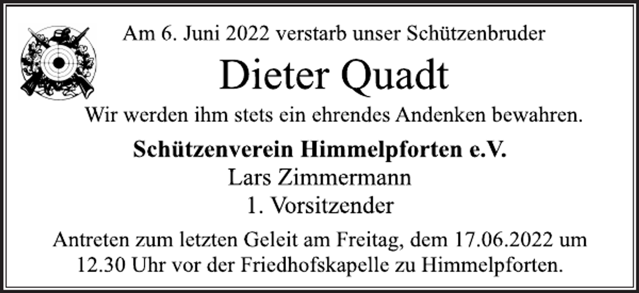 <p>Am 6. Juni 2022 verstarb unser Schützenbruder<br />Dieter Quadt<br />Wir werden ihm stets ein ehrendes Andenken bewahren.<br />Schützenverein Himmelpforten e.V.<br />Lars Zimmermann<br />1. Vorsitzender<br />Antreten zum letzten Geleit am Freitag, dem 17.06.2022 um<br />12.30 Uhr vor der Friedhofskapelle zu Himmelpforten.</p>