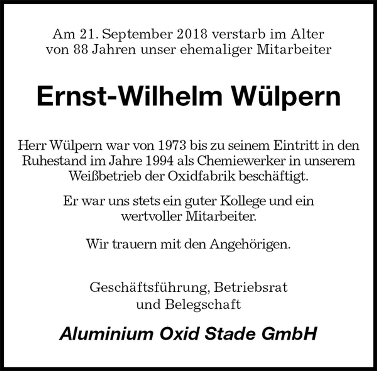 <p>Am 21. September 2018 verstarb im Alter<br />von 88 Jahren unser ehemaliger Mitarbeiter<br />Ernst-Wilhelm Wülpern<br />Herr Wülpern war von 1973 bis zu seinem Eintritt in den Ruhestand im Jahre 1994 als Chemiewerker in unserem Weißbetrieb der Oxidfabrik beschäftigt.<br />Er war uns stets ein guter Kollege und ein<br />wertvoller Mitarbeiter.<br />Wir trauern mit den Angehörigen.<br />Geschäftsführung, Betriebsrat<br />und Belegschaft<br />Aluminium Oxid Stade GmbH</p>