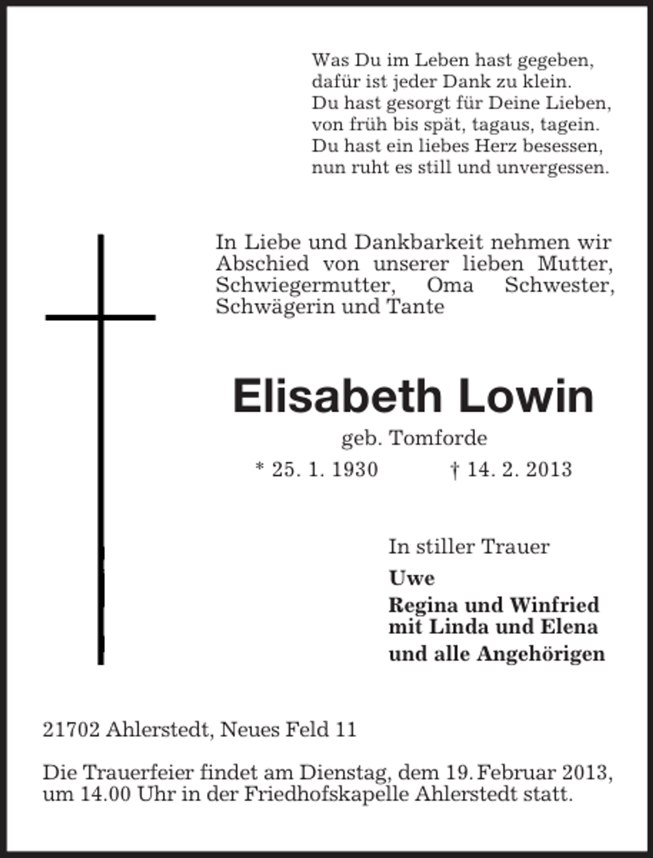 <p>Was Du im Leben hast gegeben,<br />dafür ist jeder Dank zu klein.<br />Du hast gesorgt für Deine Lieben,<br />von früh bis spät, tagaus, tagein.<br />Du hast ein liebes Herz besessen,<br />nun ruht es still und unvergessen.</p><p>In Liebe und Dankbarkeit nehmen wir<br />Abschied von unserer lieben Mutter,<br />Schwiegermutter, Oma Schwester,<br />Schwägerin und Tante</p><p>Elisabeth Lowin<br />geb. Tomforde<br />* 25. 1. 1930</p><p>† 14. 2. 2013</p><p>In stiller Trauer<br />Uwe<br />Regina und Winfried<br />mit Linda und Elena<br />und alle Angehörigen</p><p>21702 Ahlerstedt, Neues Feld 11<br />Die Trauerfeier findet am Dienstag, dem 19. Februar 2013,<br />um 14.00 Uhr in der Friedhofskapelle Ahlerstedt statt.</p>