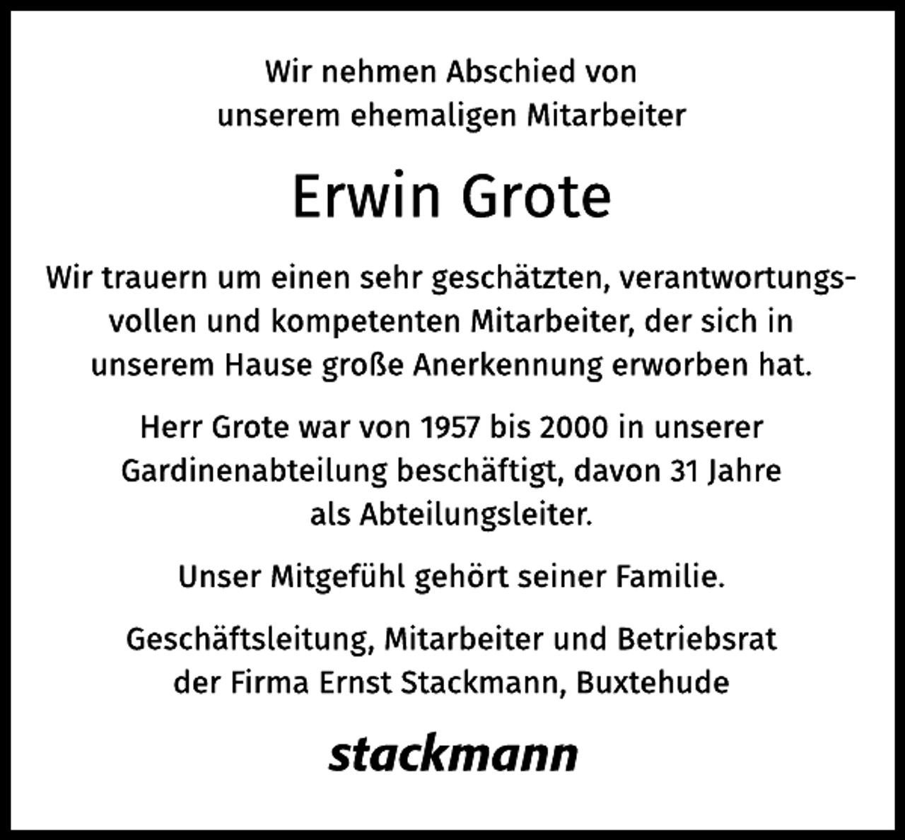 <p>Wir nehmen Abschied von<br />unserem ehemaligen Mitarbeiter<br />Erwin Grote<br />Wir trauern um einen sehr geschätzten, verantwortungsvollen und kompetenten Mitarbeiter, der sich in unserem Hause große Anerkennung erworben hat.<br />Herr Grote war von 1957 bis 2000 in unserer Gardinenabteilung beschäftigt, davon 31 Jahre als Abteilungsleiter.</p><p>Unser Mitgefühl gehört seiner Familie.<br />Geschäftsleitung, Mitarbeiter und Betriebsrat<br />der Firma Ernst Stackmann, Buxtehude</p>