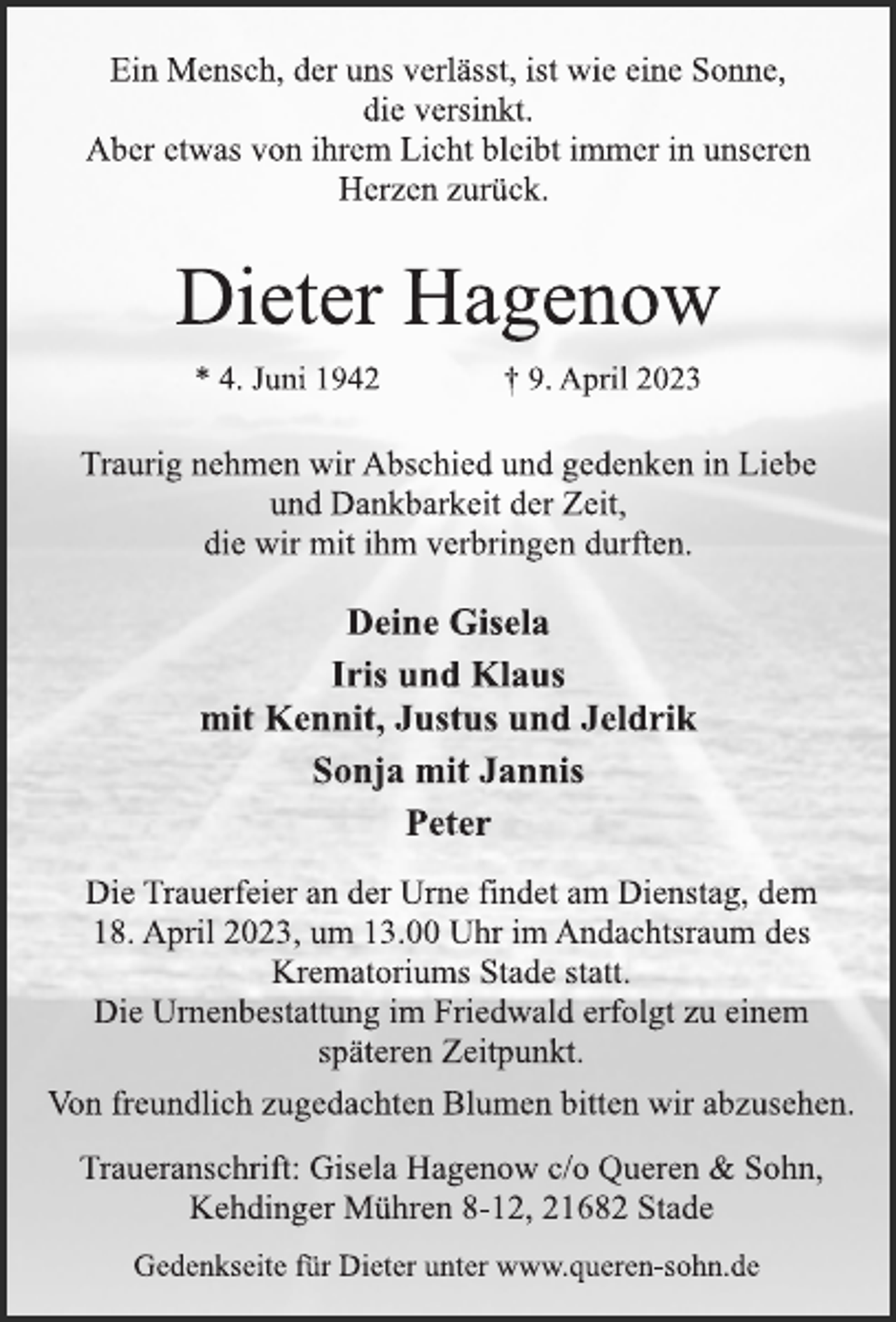 <p>Ein Mensch, der uns verlässt, ist wie eine Sonne,</p><p>die versinkt.<br />Aber etwas von ihrem Licht bleibt immer in unseren</p><p>Herzen zurück.<br />Dieter Hagenow<br />* 4. Juni 1942 † 9. April 2023<br />Traurig nehmen wir Abschied und gedenken in Liebe<br />und Dankbarkeit der Zeit,</p><p>die wir mit ihm verbringen durften.<br />Deine Gisela</p><p>Iris und Klaus<br />mit Kennit, Justus und Jeldrik</p><p>Sonja mit Jannis<br />Peter<br />Die Trauerfeier an der Urne findet am Dienstag, dem</p><p>18. April 2023, um 13.00 Uhr im Andachtsraum des</p><p>Krematoriums Stade statt.<br />Die Urnenbestattung im Friedwald erfolgt zu einem</p><p>späteren Zeitpunkt.<br />Von freundlich zugedachten Blumen bitten wir abzusehen.<br />Traueranschrift: Gisela Hagenow c/o Queren &amp; Sohn,</p><p>Kehdinger Mühren 8-12, 21682 Stade<br />Gedenkseite für Dieter unter www.queren-sohn.de</p>