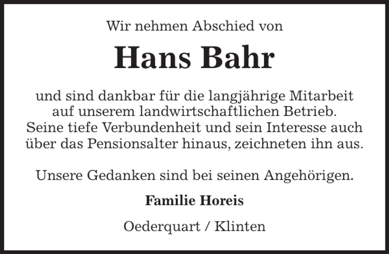 <p>Wir nehmen Abschied von<br />Hans Bahr<br />und sind dankbar für die langjährige Mitarbeit auf unserem landwirtschaftlichen Betrieb.<br />Seine tiefe Verbundenheit und sein Interesse auch über das Pensionsalter hinaus, zeichneten ihn aus.</p>
<p>Unsere Gedanken sind bei seinen Angehörigen.<br />Familie Horeis<br />Oederquart / Klinten</p>
