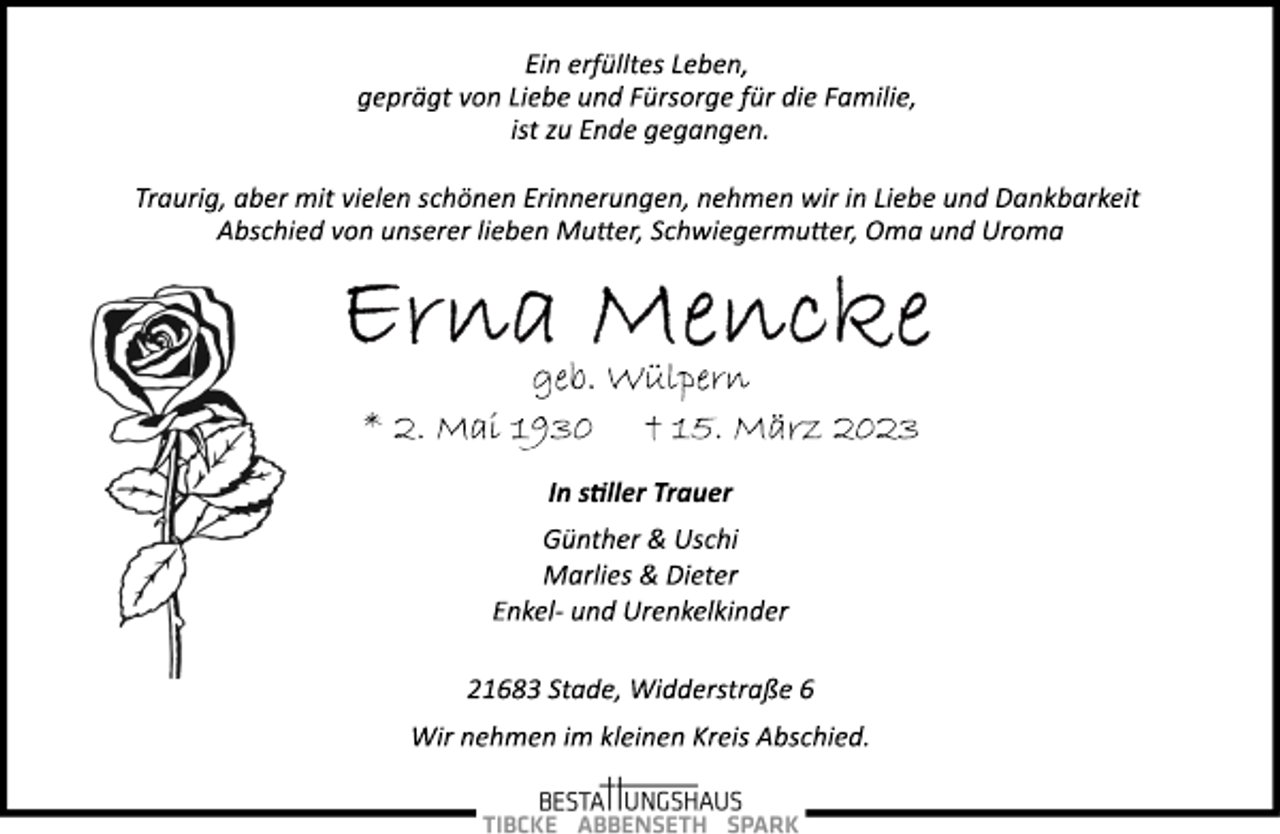 <p>Ein erfülltes Leben,<br />geprägt von Liebe und Fürsorge für die Familie,<br />ist zu Ende gegangen.<br />Traurig, aber mit vielen schönen Erinnerungen, nehmen wir in Liebe und Dankbarkeit Abschied von unserer lieben Mutter, Schwiegermutter, Oma und Uroma<br />Erna Mencke<br />geb. Wülpern<br />* 2. Mai 1930 † 15. März 2023<br />In stiller Trauer<br />Günther &amp; Uschi<br />Marlies &amp; Dieter<br />Enkel­ und Urenkelkinder<br />21683 Stade, Widderstraße 6<br />Wir nehmen im kleinen Kreis Abschied.</p>