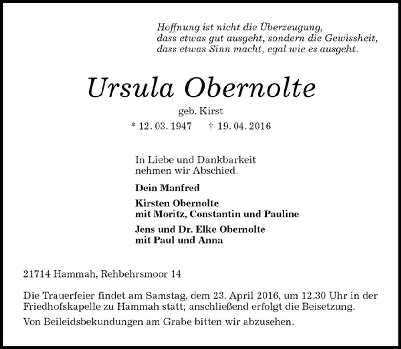 <p>Hoffnung ist nicht die Überzeugung,<br />dass etwas gut ausgeht, sondern die Gewissheit,<br />dass etwas Sinn macht, egal wie es ausgeht.<br />Ursula Obernolte<br />geb. Kirst<br />* 12. 03. 1947 † 19. 04. 2016<br />In Liebe und Dankbarkeit<br />nehmen wir Abschied.<br />Dein Manfred<br />Kirsten Obernolte<br />mit Moritz, Constantin und Pauline<br />Jens und Dr. Elke Obernolte<br />mit Paul und Anna<br />21714 Hammah, Rehbehrsmoor 14</p>
<p>Die Trauerfeier findet am Samstag, dem 23. April 2016, um 12.30 Uhr in der Friedhofskapelle zu Hammah statt; anschließend erfolgt die Beisetzung.<br />Von Beileidsbekundungen am Grabe bitten wir abzusehen.</p>