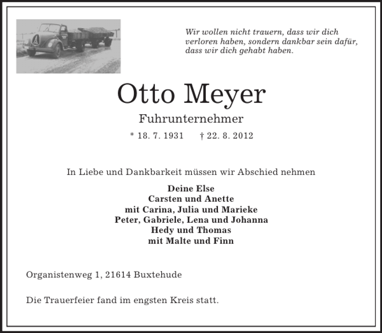 <p>Wir wollen nicht trauern, dass wir dich<br />verloren haben, sondern dankbar sein dafür,<br />dass wir dich gehabt haben.</p><p>Otto Meyer<br />Fuhrunternehmer<br />* 18. 7. 1931</p><p>† 22. 8. 2012</p><p>In Liebe und Dankbarkeit müssen wir Abschied nehmen<br />Deine Else<br />Carsten und Anette<br />mit Carina, Julia und Marieke<br />Peter, Gabriele, Lena und Johanna<br />Hedy und Thomas<br />mit Malte und Finn</p><p>Organistenweg 1, 21614 Buxtehude<br />Die Trauerfeier fand im engsten Kreis statt.</p>