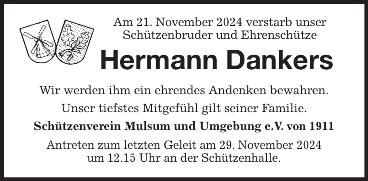 <p>Am 21. November 2024 verstarb unser Schützenbruder und Ehrenschütze<br />Hermann Dankers<br />Wir werden ihm ein ehrendes Andenken bewahren.<br />Unser tiefstes Mitgefühl gilt seiner Familie.<br />Schützenverein Mulsum und Umgebung e.V. von 1911<br />Antreten zum letzten Geleit am 29. November 2024<br />um 12.15 Uhr an der Schützenhalle.</p>