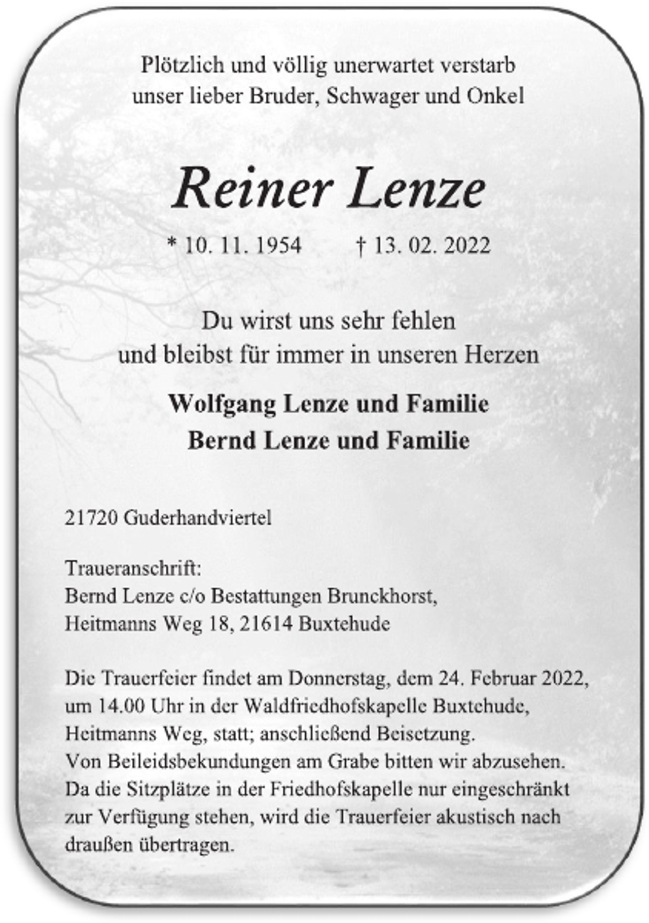 <p>Plötzlich und völlig unerwartet verstarb<br />unser lieber Bruder, Schwager und Onkel<br />Reiner Lenze<br />* 10. 11. 1954 † 13. 02. 2022<br />Du wirst uns sehr fehlen<br />und bleibst für immer in unseren Herzen<br />Wolfgang Lenze und Familie<br />Bernd Lenze und Familie<br />21720 Guderhandviertel<br />Traueranschrift:<br />Bernd Lenze c/o Bestattungen Brunckhorst,<br />Heitmanns Weg 18, 21614 Buxtehude<br />Die Trauerfeier findet am Donnerstag, dem 24. Februar 2022,<br />um 14.00 Uhr in der Waldfriedhofskapelle Buxtehude,<br />Heitmanns Weg, statt; anschließend Beisetzung.<br />Von Beileidsbekundungen am Grabe bitten wir abzusehen.<br />Da die Sitzplätze in der Friedhofskapelle nur eingeschränkt<br />zur Verfügung stehen, wird die Trauerfeier akustisch nach<br />draußen übertragen.</p>