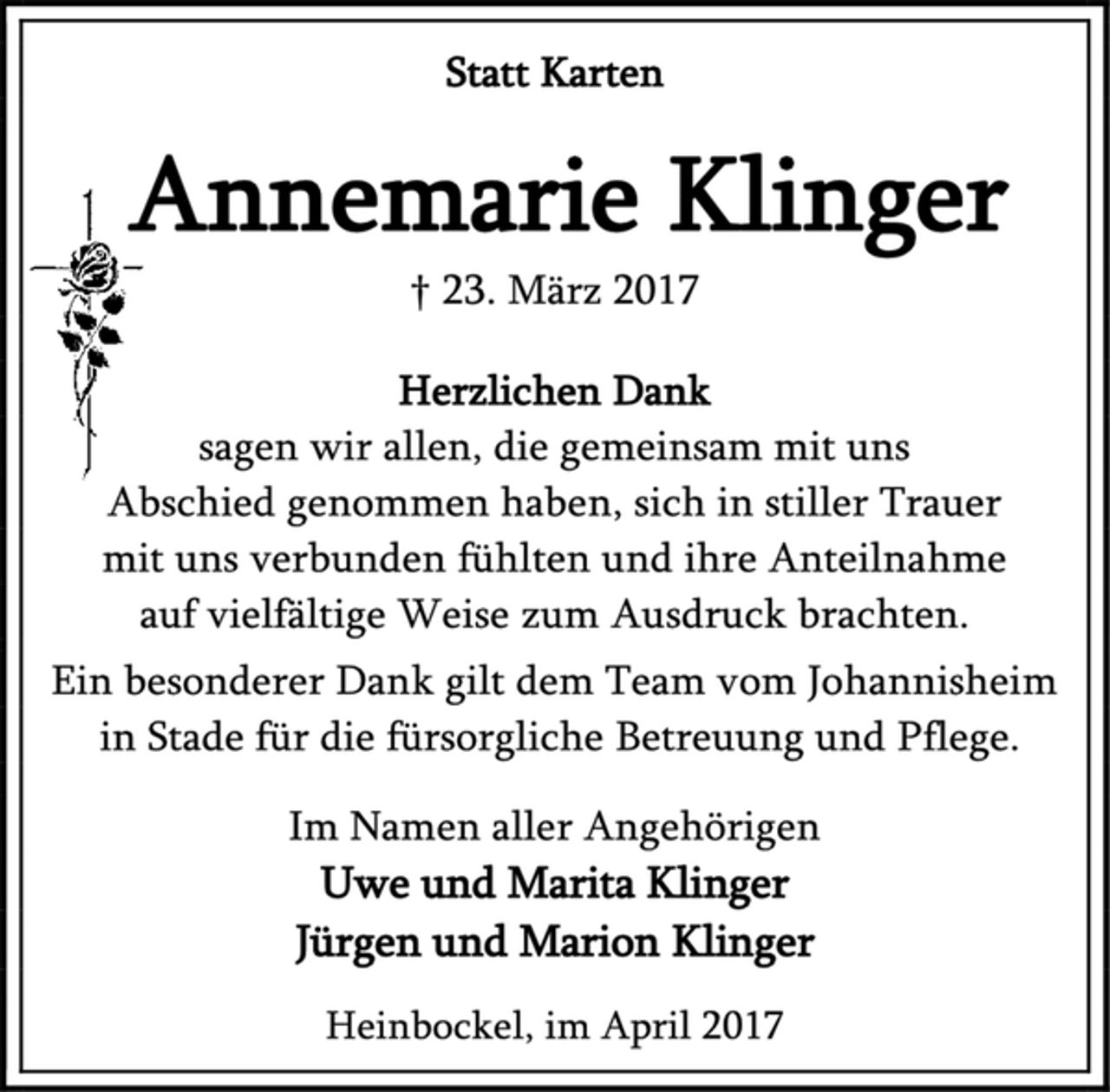 <p>Statt Karten<br />Annemarie Klinger<br />† 23. März 2017<br />Herzlichen Dank<br />sagen wir allen, die gemeinsam mit uns Abschied genommen haben, sich in stiller Trauer<br />mit uns verbunden fühlten und ihre Anteilnahme<br />auf vielfältige Weise zum Ausdruck brachten.<br />Ein besonderer Dank gilt dem Team vom Johannisheim<br />in Stade für die fürsorgliche Betreuung und Pflege.<br />Im Namen aller Angehörigen<br />Uwe und Marita Klinger<br />Jürgen und Marion Klinger<br />Heinbockel, im April 2017</p>
