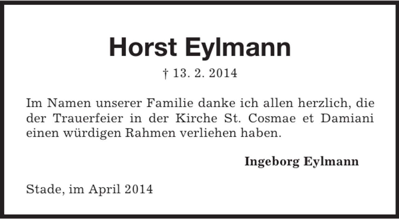 <p>Horst Eylmann<br />† 13. 2. 2014<br />Im Namen unserer Familie danke ich allen herzlich, die der Trauerfeier in der Kirche St. Cosmae et Damiani<br />einen würdigen Rahmen verliehen haben.<br />Ingeborg Eylmann<br />Stade, im April 2014</p>