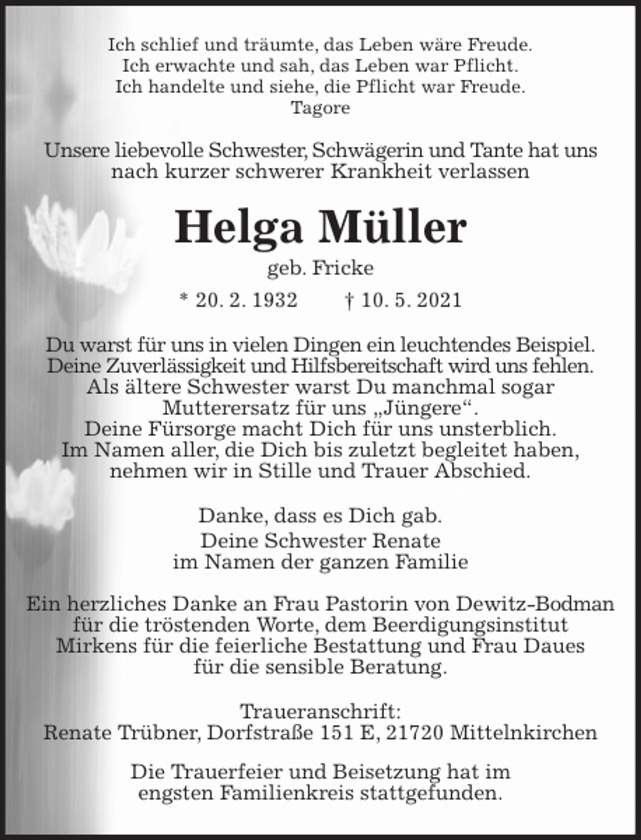 <p>Ich schlief und träumte, das Leben wäre Freude.<br />Ich erwachte und sah, das Leben war Pflicht.<br />Ich handelte und siehe, die Pflicht war Freude.<br />Tagore<br />Unsere liebevolle Schwester, Schwägerin und Tante hat uns<br />nach kurzer schwerer Krankheit verlassen<br />Helga Müller<br />geb. Fricke<br />* 20. 2. 1932 † 10. 5. 2021<br />Du warst für uns in vielen Dingen ein leuchtendes Beispiel.<br />Deine Zuverlässigkeit und Hilfsbereitschaft wird uns fehlen.<br />Als ältere Schwester warst Du manchmal sogar<br />Mutterersatz für uns „Jüngere“.<br />Deine Fürsorge macht Dich für uns unsterblich.<br />Im Namen aller, die Dich bis zuletzt begleitet haben,<br />nehmen wir in Stille und Trauer Abschied.<br />Danke, dass es Dich gab.<br />Deine Schwester Renate<br />im Namen der ganzen Familie</p>
<p>Ein herzliches Danke an Frau Pastorin von Dewitz-Bodman<br />für die tröstenden Worte, dem Beerdigungsinstitut<br />Mirkens für die feierliche Bestattung und Frau Daues<br />für die sensible Beratung.<br />Traueranschrift:<br />Renate Trübner, Dorfstraße 151 E, 21720 Mittelnkirchen<br />Die Trauerfeier und Beisetzung hat im<br />engsten Familienkreis stattgefunden.</p>