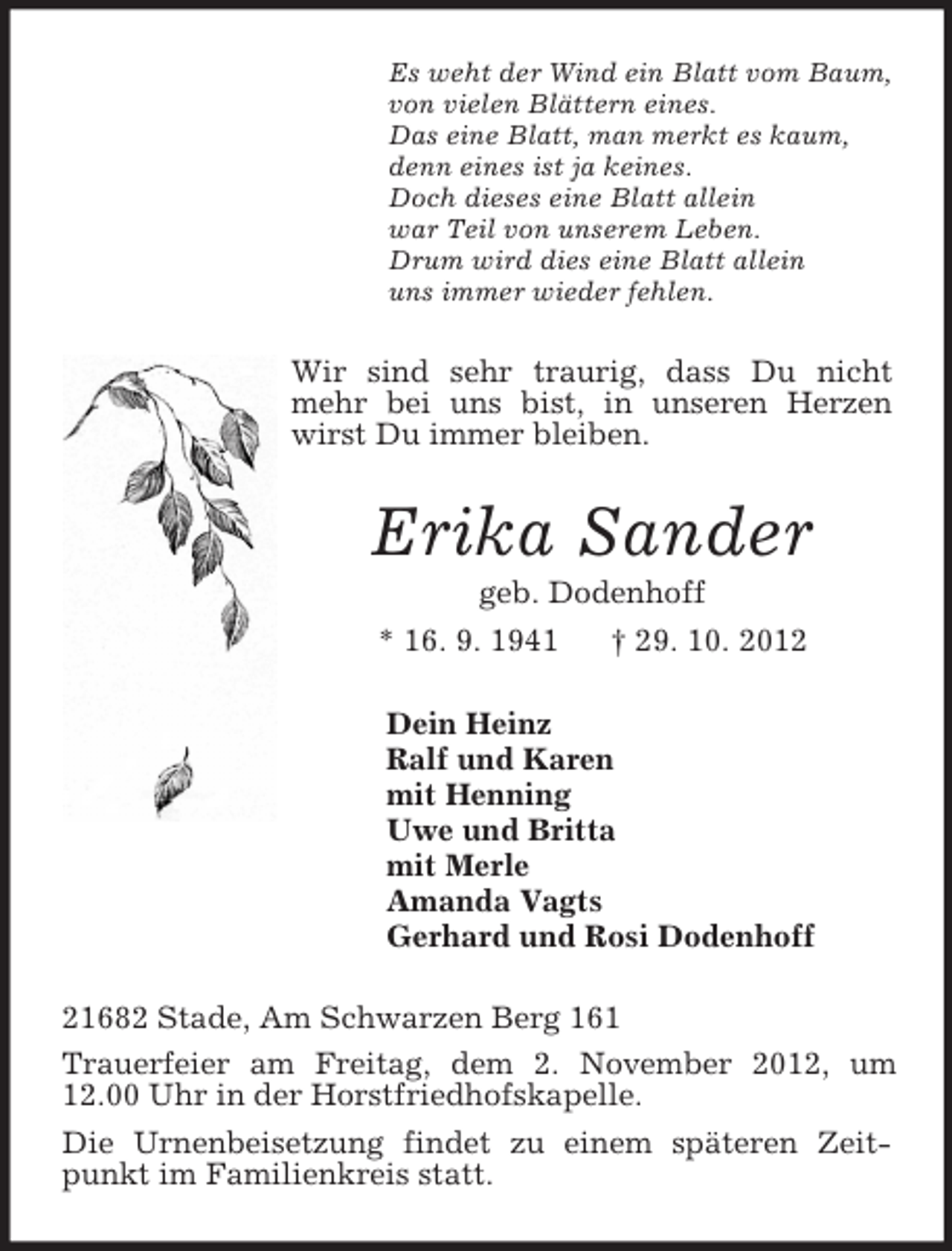 <p>Es weht der Wind ein Blatt vom Baum,<br />von vielen Blättern eines.<br />Das eine Blatt, man merkt es kaum,<br />denn eines ist ja keines.<br />Doch dieses eine Blatt allein<br />war Teil von unserem Leben.<br />Drum wird dies eine Blatt allein<br />uns immer wieder fehlen.<br />Wir sind sehr traurig, dass Du nicht mehr bei uns bist, in unseren Herzen wirst Du immer bleiben.<br />Erika Sander<br />geb. Dodenhoff<br />* 16. 9. 1941 † 29. 10. 2012<br />Dein Heinz<br />Ralf und Karen<br />mit Henning<br />Uwe und Britta<br />mit Merle<br />Amanda Vagts<br />Gerhard und Rosi Dodenhoff<br />21682 Stade, Am Schwarzen Berg 161<br />Trauerfeier am Freitag, dem 2. November 2012, um 12.00 Uhr in der Horstfriedhofskapelle.<br />Die Urnenbeisetzung findet zu einem späteren Zeitpunkt im Familienkreis statt.</p>